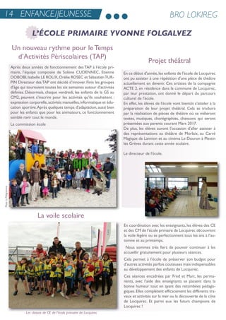 après deux années de fonctionnement des taP à l’école pri-
maire, l’équipe composée de solène CuDenneC, etienne
DoBoBi,isabelle Le rouX,orélie roseC et sébastientur-
Pin Directeur destaP ont décidé d’innover. Finis les groupes
d’âge qui tournaient toutes les six semaines autour d’activités
définies. Désormais, chaque vendredi, les enfants de la Gs au
CM2, peuvent s’inscrire pour les activités qu’ils souhaitent :
expression corporelle,activités manuelles,informatique et édu-
cation sportive.après quelques temps d’adaptation, aussi bien
pour les enfants que pour les animateurs, ce fonctionnement
semble ravir tout le monde.
La commission école
en coordination avec les enseignants, les élèves des Ce
et des CM de l’école primaire de Locquirec découvrent
la voile légère ou se perfectionnent tous les ans à l’au-
tomne et au printemps.
nous sommes très fiers de pouvoir continuer à les
accueillir gratuitement pour plusieurs séances.
Cela permet à l’école de préserver son budget pour
d’autres activités parfois couteuses mais indispensables
au développement des enfants de Locquirec.
Ces séances encadrées par Fred et Marc, les perma-
nents, avec l’aide des enseignants se passent dans la
bonne humeur tout en ayant des retombées pédago-
giques. elles complètent efficacement les différents tra-
vaux et activités sur la mer ou la découverte de la côte
de Locquirec. et parmi eux les futurs champions de
Locquirec !
14 ENFANCE/JEUNESSE BRO LOKIREG
L’ÉCOLE PRIMAIRE YVONNE FOLGALVEZ
Un nouveau rythme pour le Temps
d’Activités Périscolaires (TAP)
Projet théâtral
La voile scolaire
Les classes de CE de l’école primaire de Locquirec
en ce début d'année,les enfants de l'école de Locquirec
ont pu assister à une répétition d'une pièce de théâtre
actuellement en devenir. Ces artistes de la compagnie
aCte 2, en résidence dans la commune de Locquirec,
par leur prestation, ont donné le départ du parcours
culturel de l'école.
en effet, les élèves de l'école vont bientôt s'atteler à la
préparation de leur projet théâtral. Cela se traduira
par la réalisation de pièces de théâtre où se mêleront
textes, musiques, chorégraphies, chansons qui seront
présentées aux parents courant Mars 2017.
De plus, les élèves auront l'occasion d'aller assister à
des représentations au théâtre de Morlaix, au Carré
Magique de Lannion et au cinéma Le Douron à Plestin
les Grèves durant cette année scolaire.
Le directeur de l'école.
PhotoLeTélégramme
 