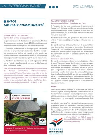 FonDation Du PatriMoine
Donner de la couleur à votre patrimoine !
en partenariat avec la Fondation du patrimoine, Morlaix
Communauté accompagne depuis 2010 la réhabilitation et
la valorisation de trésors parfois méconnus et menacés.
La Fondation du Patrimoine en Bretagne, grâce à son label,
permet à un propriétaire privé détenteur d'un bien immobi-
lier présentant un intérêt patrimonial, et non protégé au
titre des monuments historiques,de bénéficier de déductions
fiscales pour des travaux de sauvegarde ou de restauration.
La Fondation du Patrimoine est le seul organisme habilité
par le Ministère des Finances à octroyer un label ouvrant
droit à déduction fiscale.
Pour plus de renseignements, vous pouvez consulter le site
de Morlaix Communauté http://www.morlaix-
communaute.bzh/Habiter/renovez-on-vous-aide, le site de
la Fondation du Patrimoine : www.fondation-patrimoine.org
(onglet « aide au patrimoine privé » - « Patrimoine bâti non
protégé ») ou contactez le pôle Culture de Morlaix Com-
munauté : culture@agglo.morlaix.fr - 02 98 15 31 81
ManuFaCture Des taBaCs
La mémoire de la Manu - exposée sur ses Murs
À l’occasion des journées européennes du patrimoine de
l’année 2015, déclarée par l’europe « année du patrimoine
industriel et technique », une exposition de plein air a pris
place,durablement,sur les murs de la Manufacture.en accès
libre, tous les jours !
Pendant quatre siècles, des générations d’ouvriers et d’ou-
vrières s’y sont succédé pour fabriquer rôles, carottes et
cigares.
De grands portraits affichés sur les murs de la cour d’Hon-
neur leur rendent hommage, et permettent de découvrir
l’univers de cette citadelle fermée au public pendant toute
son activité manufacturière : préparation des feuilles de ta-
bac, confection des rôles et carottes, cigarières dans leurs
ateliers, etc.
Histoire du tabac et de la Manu
De grands panneaux,apposés sur les murs du passage reliant
la cour d’Honneur à la cour desartistes,retracent le voyage
du tabac des amériques en France ; l’implantation d’une
manufacture morlaisienne à Pen-an-ru, puis sur le quai du
port ; l’organisation et les conditions de travail ; les luttes
et avancées sociales (instruction des ouvriers, bibliothèque
de prêt,salle de bains utilisable une fois par mois au XiXème
siècle…) ;mais aussi les heures sombres (plans sociaux des
années 1980, incendie de 1995, fermeture du dernier ate-
lier…) ; et les nouvelles perspectives de ce lieu embléma-
tique du territoire.
resaM
Le resaM (réseau d’échanges et de services aux associa-
tions du pays de Morlaix) répond à toute question sur le
fonctionnement associatif - statuts,réglementation,respon-
sabilité des dirigeants,création d’activité,besoin de matériel,
de contacts… - et peut prendre en charge la gestion de la
paie.
des salariés associatifs.très complet,le site www.resam.net
propose un agenda des événements associatifs (vous pouvez
y annoncer vous-même vos événements), de nombreuses
fiches pratiques, un annuaire des 2500 associations du Pays
de Morlaix et des renseignements sur les services proposés:
formations, coordination de collectifs inter-associatifs…
+ d’infos resaM c/o MJC, 7 place du
Dossen 29600 Morlaix • 02 98 88 00 19
• contact@resam.net
INFOS
MORLAIX COMMUNAUTÉ
BRO LOKIREG16 INTERCOMMUNALITÉ
 