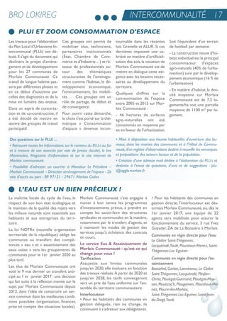 BRO LOKIREG
PLUI ET ZOOM CONSOMMATION D'ESPACE
INTERCOMMUNALITÉ 17
L’EAU EST UN BIEN PRÉCIEUX !
Des questions sur le PLUi ...
• Retrouver toutes les Informations sur le contenu du PLU-i au fur
et à mesure de son avancée par voie de presse (locale), le bro
Montroulez, Magazine d'information et sur le site internet de
Morlaix communauté.
• Possibilité d'adresser un courrier à Monsieur Le Président –
Morlaix Communauté – Direction aménagement de l'espace - 2b
voie d'accès au port - BP 97121 - 29671 Morlaix Cedex
• Mise à disposition aux heures habituelles d'ouverture des bu-
reaux, dans les mairies des communes et à l’Hôtel de Commu-
nauté,d’un registre d’observations destiné à recueillir les remarques
et propositions des acteurs locaux et de la population.
• Création d'une adresse mail dédiée à l'élaboration du PLU-i et
destinée à l'envoi de questions, d'avis et de suggestions : plu-
i@agglo.morlaix.fr
La maîtrise locale du cycle de l’eau, le
respect de son bon état écologique et
le maintien de la qualité des rejets vers
les milieux naturels sont essentiels aux
habitants et aux entreprises du terri-
toire.
La loi notre (nouvelle organisation
territoriale de la république) oblige les
communes au transfert des compé-
tences « eau » et « assainissement des
eaux usées » vers les groupements de
communes pour le 1er janvier 2020 au
plus tard.
Les élus de Morlaix Communauté ont
voté le 9 mai dernier un transfert anti-
cipé au 1 er janvier 2017 : une décision
qui fait suite à la réflexion menée sur le
sujet par Morlaix Communauté depuis
2012, dans l’idée de construire un ser-
vice commun dans les meilleures condi-
tions possibles (organisation, finances,
prise en compte des situations locales).
Morlaix Communauté s’est engagée à
mener à leur terme les programmes
d’investissements prévus, à prendre en
compte les savoir-faire des structures
syndicales et communales en la matière,
notamment par le transfert d’agents, et
à maintenir les modes de gestion des
services jusqu’à échéance des contrats
en cours.
Le service Eau & Assainissement de
Morlaix Communauté : qu’est-ce qui
change pour vous ?
Tarification
assujettie aux limites communales
jusqu'en 2020, elle évoluera en fonction
des travaux réalisés.À partir de 2020 et
jusqu'en 2028, les tarifs convergeront
vers un prix de l'eau uniforme sur l'en-
semble du territoire communautaire.
Interlocuteur
• Pour les habitants des communes en
gestion déléguée, rien ne change, ils
continuent à s’adresser aux délégataires.
• Pour les habitants des communes en
gestion directe, l’interlocuteur est dés-
ormais Morlaix Communauté,où,dès le
1er janvier 2017, une équipe de 22
agents sera mobilisée pour assurer le
fonctionnement du service, 3 rue Yves
Guyader, Za de La Boissière à Morlaix.
Communes en régie directe pour l’eau
Le Cloître Saint-Thégonnec,
Locquénolé,Taulé, Plounéour-Menez, Saint-
Thégonnec-Loc Eguiner.
Communes en régie directe pour l’as-
sainissement
Botsorhel, Garlan, Lannéanou, Le Cloître
Saint-Thégonnec, Locquénolé, Pleyber-
Christ, Plouégat-Guerrand, Plouégat-Moy-
san, Plouézoc'h, Plougonven, Plounéour-Mé-
nez, Plourin-les-Morlaix,
Saint-Thégonnec-Loc-Eguiner, Saint-Jean-
du-Doigt,Taulé.
Les travaux pour l'élaboration
du Plan Local d'urbanisme in-
tercommunal (PLui) ont dé-
buté.il s'agit du document qui
déclinera le projet d'aména-
gement et de développement
pour les 27 communes de
Morlaix Communauté. Ce
travail de longue haleine pas-
sera par différentes phases et
en ce début d'automne par
celles des diagnostics et de la
mise en lumière des enjeux.
Dans un esprit de concerta-
tion et de co-construction, il
a été décidé de mettre en
œuvre des groupes de travail
participatif.
Ces groupes ont permis de
mobiliser élus, techniciens,
partenaires institutionnels
(état, Chambre de Com-
merce et d'industrie…) et ré-
seaux de professionnels au-
tour des thématiques
structurantes de l'aménage-
ment comme l'habitat, le dé-
veloppement économique,
l'environnement, les mobili-
tés… . Ces groupes ont un
rôle de partage, de débat et
de convergence.
Pour ouvrir cette démarche,
le choix s'est porté sur la thé-
matique « Consommation
d'espace » devenue incon-
tournable dans les récentes
lois Grenelle et aLur. si ces
dernières imposent une so-
briété en matière d’artificiali-
sation des sols,la vocation de
Morlaix Communauté est de
mettre en dialogue cette exi-
gence avec les besoins néces-
saires au développement du
territoire.
Quelques chiffres sur la
consommation de l'espace
entre 2005 et 2015 sur Mor-
laix Communauté :
- 46 hectares de surfaces
agro-naturelles ont été
consommés en moyenne par
an en faveur de l'urbanisation.
soit l'équivalent d'un terrain
de football par semaine.
- La construction neuve d'ha-
bitat individuel est le principal
consommateur d'espaces
agro-naturels (40% de l'urba-
nisation) suivi par le dévelop-
pement économique (16 % de
l'urbanisation)
- en matière d'habitat, la den-
sité moyenne sur Morlaix
Communauté est de 7,2 lo-
gements/ha soit une parcelle
moyenne de 1100 m² par lo-
gement.
 