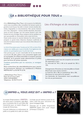 a la « Bibliothèque Pour Tous » de Locquirec les bibliothé-
caires vous accueillent, elles conseillent les lecteurs petits et
grands et sont là pour les aider à choisir romans,bandes des-
sinées, biographies et documentaires. nos jeunes lecteurs
ont à leur disposition : romans, bandes dessinées, documen-
taires et livres d'images. Les très jeunes lecteurs sont très
friands de livres d'images. nous essayons de les satisfaire au-
tant que possible en renouvelant notre stock de livres.
Cette année encore la rentrée littéraire fut riche et nous a
proposé un grand choix d'œuvres d'auteurs confirmés et
aussi de nouveaux auteurs que nous aimons faire découvrir à
nos lecteurs.
Le droit d’inscription pour l’année est de 12 €,ce droit d’ins-
cription est valable pour toute la famille. il est également de-
mandé une participation pour le prêt des livres.
Cela permet pour un prix raisonnable de lire les dernières
nouveautés. De plus, grâce à une convention signée avec
la municipalité, les enfants domiciliés à Locquirec peuvent
bénéficier de la gratuité totale (abonnements et prêts)
pour les livres du secteur jeunesse.
Conditions particulières pour les vacanciers, se renseigner
sur place.
Nous recherchons des aide-bibliothécaires pour assurer
les permanences. Adresser vos candidatures à Madame
NESTELHUT au 02 98 79 32 94.
La Bibliothèque pour tous de Locquirec est ouverte
De septembre à juin :
Le mercredi de 14h à 16h et le samedi de 10h à
12h.
Changements d'horaires au mois de juillet et d'août
Désormais nous serons ouverts :
Le lundi de 16h à 18h, le vendredi de 16h à 18h.
(fermeture le mercredi et le samedi )
Les bénévoles de l’association vous accueilleront
lors de ces permanences.
LA « BIBLIOTHÈQUE POUR TOUS »
Lieu d’échanges et de rencontres
« Bibliothèque Pour Tous »
Place de la France Libre
29241 LOCQUIREC
Téléphone : 02 98 79 32 49
18 ASSOCIATIONS BRO LOKIREG
La troupe d'improvisation « DriMtiM »
est venue jouer à Locquirec, salle Bilzic,
pour la première fois en avril 2016. elle
rencontrait pour un match d'impro la
troupe de Concarneau.
L'accueil chaleureux et enthousiaste du
public et la qualité de la salle ont séduit
la troupe, qui est revenue y jouer en oc-
tobre, cette fois pour rencontrer une
jeune compagnie belge.
Charmée par le public locquirécois,
DriMtiM espère venir jouer chaque
printemps à Locquirec.
« IMPRO », VOUS AVEZ DIT « IMPRO » ?
 
