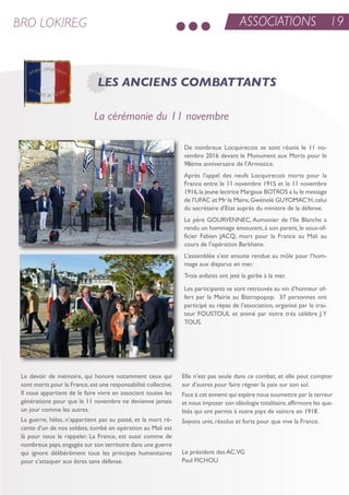 Le devoir de mémoire, qui honore notamment ceux qui
sont morts pour la France,est une responsabilité collective.
il nous appartient de le faire vivre en associant toutes les
générations pour que le 11 novembre ne devienne jamais
un jour comme les autres.
La guerre, hélas, n’appartient pas au passé, et la mort ré-
cente d’un de nos soldats, tombé en opération au Mali est
là pour nous le rappeler. La France, est aussi comme de
nombreux pays,engagée sur son territoire dans une guerre
qui ignore délibérément tous les principes humanitaires
pour s’attaquer aux êtres sans défense.
elle n’est pas seule dans ce combat, et elle peut compter
sur d’autres pour faire régner la paix sur son sol.
Face à cet ennemi qui espère nous soumettre par la terreur
et nous imposer son idéologie totalitaire,affirmons les qua-
lités qui ont permis à notre pays de vaincre en 1918.
soyons unis, résolus et forts pour que vive la France.
Le président des aC.VG
Paul FiCHou
De nombreux Locquirecois se sont réunis le 11 no-
vembre 2016 devant le Monument aux Morts pour le
98ème anniversaire de l’armistice.
après l’appel des neufs Locquirecois morts pour la
France entre le 11 novembre 1915 et le 11 novembre
1916,la jeune lectrice Margaux Botros a lu le message
de l’uFaC et Mr le Maire,Gwénolé GuYoMaC’H,celui
du secrétaire d’etat auprès du ministre de la défense.
Le père GourVenneC, aumonier de l’ile Blanche a
rendu un hommage émouvant, à son parent, le sous-of-
ficier Fabien JaCQ, mort pour la France au Mali au
cours de l’opération Barkhane.
L’assemblée s’est ensuite rendue au môle pour l’hom-
mage aux disparus en mer.
trois enfants ont jeté la gerbe à la mer.
Les participants se sont retrouvés au vin d’honneur of-
fert par la Mairie au Bistropopop. 37 personnes ont
participé au repas de l’association, organisé par le trai-
teur FoustouL et animé par notre très célèbre J.Y
tous.
ASSOCIATIONS 19BRO LOKIREG
LES ANCIENS COMBATTANTS
La cérémonie du 11 novembre
 