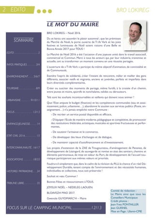 2 EDITO BRO LOKIREG
Bro LoKireG – noël 2016
Du et kerzu ont assombri le plaisir automnal ; que les prémisses
du Marché de noël, la porte ouverte de ti ar Vark et les joies
festives et lumineuses de noël soient raisons d’une Belle et
Bonne année 2017 pour tous !
Le Marché de noël 2016 a été l’occasion d’une joyeuse unité dans le travail associatif,
commercial et Commun. Merci à tous les acteurs qui, par leur industrie, transmise et
actuelle, ont su transformer un moment convenu en une réussite partagée.
L’ouverture de «ti arVark » participe du même objectif d’animation, de convivialité et
de Communauté,
etendre l’esprit de solidarité, créer l’instant de rencontre, mêler et mailler des gens
différents, associer natifs et migrants, anciens et juvéniles, parfaits et imparfaits dans
leurs diversités complémentaires,
Créer ou susciter des moments de partage, même furtifs, à la croisée d’un chemin,
entre jeunes et moins, sportifs et nonchalants, valides ou dérouteurs.
tels sont les souhaits incontournables et vaillants qui doivent nous animer !
Que l’etat ampute le budget (finances) et les compétences communales (eau et assai-
nissement, police, urbanisme…), abandonne le soutien aux services publics (Poste, en-
seignement…) n’a jamais empêché notre Commune :
- De recréer un service postal disponible et efficace,
- D’équiper l’ecole de manière moderne,pédagogique et compétitive,de promouvoir
des restitutions théâtrales,artistiques,musicales et sportives fructueuses et perfor-
mantes,
- De soutenir l’artisanat et le commerce,
- De développer des lieux d’échanges et de dialogue,
- De maintenir capacité d’autofinancement et d’investissement.
Les projets d’extension de la Zae de trougourezou, d’aménagement de Penenez, de
développement de Lézingard, de sauvegarde et remise en état des sentiers, chemins et
éléments patrimoniaux, de mise en valeur du Port, de développement de l’accueil tou-
ristique participeront aux mêmes valeurs et priorités.
Faudra-t-il simplement que,dans le cadre de la révision du PLu,la chance d’un réel Dé-
veloppement Durable, tenant compte de l’environnement et des nécessités humaines,
individuelles et collectives, nous soit préservée !
souhait et vœu Commun !
Bonnes Fêtes et ressourcement à tous.
JoYeuX noËL – neDeLeG Laouen.
BLoaVeZH MaD 2017.
Gwenole GuYoMarC’H – Maire
LE MOT DU MAIRE
SOMMAIRE
EDITO. . . . . . . . . . . . . . . . . . . 2
INFOS PRATIQUES. . . . . . . 3/4
ENVIRONNEMENT . . . . 5/6/7
TOURISME . . . . . . . . . . . . . 8/9
URBANISME . . . . . . . 9/10/11
FOCUS . . . . . . . . . . . . . . 12/13
ENFANCE/JEUNESSE. . . . . 14
ETAT CIVIL 2016. . . . . . . . . 15
INTERCOMMUNALITÉ. 16/17
ASSOCIATIONS . . . . . . . 18/33
HISTOIRE/ PATRIMOINE. . . 34
TRIBUNE LIBRE. . . . . . . . . . 35
FOCUS SUR LE CAMPING MUNICIPAL.........................12/13
Comité de rédaction :
Le Maire ainsi que tous les
Conseillers Municipaux
Crédit photos :
Jean-Yves PontaiLLer
Jean GuisneL
Mise en Page : ulamir-CPie
 