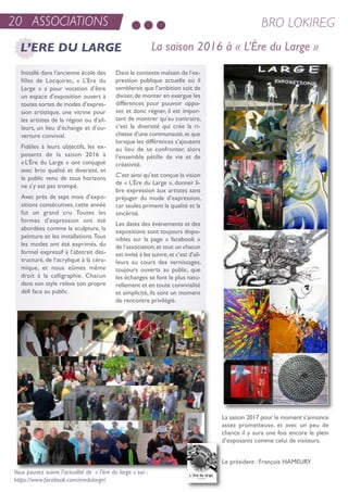 20 ASSOCIATIONS BRO LOKIREG
L’ERE DU LARGE La saison 2016 à « L’Ère du Large »
installé dans l’ancienne école des
filles de Locquirec, « L’ere du
Large » a pour vocation d’être
un espace d’exposition ouvert à
toutes sortes de modes d’expres-
sion artistique, une vitrine pour
les artistes de la région ou d’ail-
leurs, un lieu d’échange et d’ou-
verture convivial.
Fidèles à leurs objectifs, les ex-
posants de la saison 2016 à
«L’ère du Large » ont conjugué
avec brio qualité et diversité, et
le public venu de tous horizons
ne s’y est pas trompé.
avec près de sept mois d’expo-
sitions consécutives, cette année
fut un grand cru. toutes les
formes d’expression ont été
abordées comme la sculpture, la
peinture et les installations.tous
les modes ont été exprimés, du
formel expressif à l’abstrait dés-
tructuré, de l’acrylique à la céra-
mique, et nous eûmes même
droit à la calligraphie. Chacun
dans son style releva son propre
défi face au public.
Dans le contexte malsain de l’ex-
pression publique actuelle où il
semblerait que l’ambition soit de
diviser,de monter en exergue les
différences pour pouvoir oppo-
ser, et donc régner, il est impor-
tant de montrer qu’au contraire,
c’est la diversité qui crée la ri-
chesse d’une communauté,et que
lorsque les différences s’ajoutent
au lieu de se confronter, alors
l’ensemble pétille de vie et de
créativité.
C’est ainsi qu’est conçue la vision
de « L’ère du Large », donner li-
bre expression aux artistes sans
préjuger du mode d’expression,
car seules priment la qualité et la
sincérité.
Les dates des évènements et des
expositions sont toujours dispo-
nibles sur la page « facebook »
de l’association,et tout un chacun
est invité à les suivre,et c’est d’ail-
leurs au cours des vernissages,
toujours ouverts au public, que
les échanges se font le plus natu-
rellement et en toute convivialité
et simplicité, ils sont un moment
de rencontre privilégié.
Vous pouvez suivre l’actualité de « l’ére du large » sur :
https://www.facebook.com/eredularge/
La saison 2017 pour le moment s’annonce
assez prometteuse, et avec un peu de
chance il y aura une fois encore le plein
d’exposants comme celui de visiteurs.
Le président : François HaMeurY
 