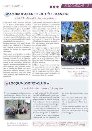 ASSOCIATIONS 21BRO LOKIREG
si vous voulez passer un bon moment,
rejoignez notre équipe d'accros aux
cartes, scrabble, domino ou triamino
le jeudi après-midi dès 14h actuelle-
ment à la salle Bilzic de la Mairie, mais
bientôt sans doute dans la nouvelle
salle communale du quartier duVarcq.
nos rendez-vous hebdomadaires se
terminent toujours devant un bon goû-
ter dans une atmosphère conviviale.
La saison 2015-2016 s'est terminée par
un repas sympathique entre adhérents
dans le cadre agréable de l'île Blanche.
Les activités du jeudi sont complétées
(environ une fois par trimestre) par
des sorties d'une journée dans notre
région.
ainsi notre saison 2016-2017 a débu-
tée en octobre par une sortie récréa-
tive à st Caradec chez « Marie Guer-
zaille ».
Chaque année en décembre nous fê-
tons noël, en 2016 nous avons choisi
la nouvelle salle communale du Varcq
pour nos agapes.
Ces activités sont organisées par le « LoCQui- Loisirs- CLuB » et vous ob-
tiendrez tous les renseignements au 02 98 67 43 63 ou au 02 98 67 42 52.
« LOCQUI-LOISIRS-CLUB »
Les Loisirs des seniors à Locquirec
MAISON D’ACCUEIL DE L’ÎLE BLANCHE
Oui à la diversité des rencontres !
Cette année 2016 à la maison d’accueil
de l’ile Blanche a été encore une fois
placée sous le signe de la diversité : des
personnes de tous âges et de tous hori-
zons se sont rencontrées dans notre
maison,jeunes et moins jeunes,retraités,
étudiants,salariés ou bénévoles,religieux,
en groupe ou individuels, de tous conti-
nents,pour des séjours allant d’une seule
journée à plusieurs semaines.
La saison s’est poursuivie jusqu’à fin sep-
tembre. Les vacances de la toussaint,
puis celles de fin d’année réunissent à
nouveau des familles, des groupes, des
séminaires.
C’est aussi à partir de début novembre
que la maison accueille les seniors pour
la saison hivernale. Préserver l’autono-
mie,offrir la sécurité,la convivialité d’un
groupe et de nombreuses animations,
tels sont les objectifs de ces séjours se-
niors ouverts à toute personne redou-
tant la solitude, en bonne santé, pour
des séjours de durée variable (d’une à
plusieurs semaines) jusqu’à fin mars
2017. n’hésitez pas à demander des in-
formations.
après les fêtes,les journées de réflexion
« santé et vie spirituelle » se poursuivent
et pourraient intéresser nombre de per-
sonnes. Le samedi 14 janvier, le thème
retenu est « Quand un cancer est diag-
nostiqué et qu’il fait son chemin… »,
puis le 18 février : « Le recours aux ma-
gnétiseurs, aux guérisseurs, quel discer-
nement avoir ? » et enfin le 25 mars :
«Maladie psychique et vie spirituelle...»
Ces journées sont ouvertes à tous, sur
inscription préalable.
La maison va proposer régulièrement
des conférences culturelles pour tout
public.La première était programmée le
25 novembre.M.andré-Yves BourGès,
historien hagiologue,devait présenter le
culte marial et la dévotion à notre
Dame au Moyen Âge,illustré par l’exem-
ple de la Bretagne.
La Maison d’accueil reste ouverte à tous
les Locquirécois, pour voir les exposi-
tions d’œuvres d’artistes locaux dans la
salle à manger, pour participer à l’une
ou l’autre des animations proposées, ou
simplement pour dire bonjour.
Vous serez toujours bien accueillis.
Maison d’accueil de l’Ile Blanche.
Tél : 02.98.67.43.72.
www.ile-blanche-locquirec.fr
Les adhérents du club devant les
beaux bâtiments de l’Ile Blanche
 