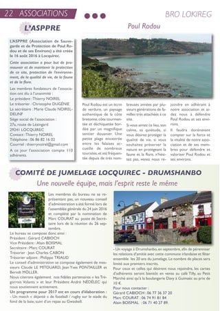 22 ASSOCIATIONS BRO LOKIREG
Poul Rodou
Les membres du bureau ne se re-
présentant pas, un nouveau conseil
d’administration a été formé lors de
l’assemblée générale du 24 juin 2016
et complété par la nomination de
Marc Courat au poste de secré-
taire lors de la réunion du 26 sep-
tembre.
Le bureau se compose donc ainsi :
Président : Gérard CaBioCH
Vice Président : alain BoisMaL
secrétaire : Marc Courat
trésorier : Jean Charles CaBon
trésorier adjoint : Philippe triauD
Le conseil d’administration se compose également de mes-
sieurs Claude Le MitouarD, Jean Yves PontaiLLer et
Berndt MöLLer.
nous citerons également nos fidèles partenaires « les tré-
gorrois Volants » et leur Président andré néDéLeC qui
nous soutiennent activement.
Un programme pour 2017 est en cours d’élaboration :
- un match « déjanté » de football / rugby sur le stade du
fond de la baie, suivi d’un repas au Gwaskell.
- un voyage à Drumshanbo,en septembre,afin de pérenniser
les relations d’amitié avec cette commune irlandaise et fêter
ensemble les 20 ans du jumelage.Le nombre de places sera
limité aux premiers inscrits.
Pour ceux et celles qui désirent nous rejoindre, les cartes
d’adhérents seront bientôt en vente au café tilly, au Petit
Marché ainsi qu’à la boulangerie Davy à Guimaëc au prix de
10 €.
Pour nous contacter :
Gérard CaBioCH : 06 77 36 37 20
Marc Courat : 06 74 91 81 84
alain BoisMaL : 06 71 40 27 89.
Poul rodou est un écrin
de verdure, un paysage
authentique de la côte
bretonne,côte tourmen-
tée et déchiquetée bor-
dée par un magnifique
sentier douanier. une
petite plage encastrée
entre les falaises ac-
cueille de nombreux
touristes,et est fréquen-
tée depuis de très nom-
breuses années par plu-
sieurs générations de fa-
milles très attachées à ce
site.
si vous aimez ce lieu,son
calme, sa quiétude, si
vous désirez protéger la
qualité de vie, si vous
souhaitez préserver la
nature en protégeant la
faune et la flore, n’hési-
tez pas, venez nous re-
joindre en adhérant à
notre association et ai-
dez nous à défendre
Poul rodou et ses envi-
rons.
il faudra dorénavant
compter sur la force et
la vitalité de notre asso-
ciation et de ses mem-
bres pour défendre et
valoriser Poul rodou et
ses environs.
L’ASPPRE (Association de Sauve-
garde et de Protection de Poul Ro-
dou et de ses Environs) a été créée
le 16 août 2016 à Locquirec.
Cette association a pour but de pro-
mouvoir et de maintenir la protection
de ce site, protection de l’environne-
ment, de la qualité de vie, de la faune
et de la flore.
Les membres fondateurs de l’associa-
tion ont élu à l’unanimité :
Le président :thierry noireL
Le trésorier : Christophe DuGénie
La secrétaire : Marie Claude noireL-
DeunF
siège social de l’association :
27a, route de Lézingard
29241 LoCQuireC
Contact :thierry noireL
téléphone : 06 86 82 16 02
Courriel : thierrynoirel@gmail.com
a ce jour l’association compte 110
adhérents.
Une nouvelle équipe, mais l’esprit reste le même
COMITÉ DE JUMELAGE LOCQUIREC - DRUMSHANBO
L’ASPPRE
 