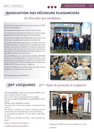 ASSOCIATIONS 23BRO LOKIREG
ASSOCIATION DES PÊCHEURS PLAISANCIERS
La fin de l'année approchant, le bilan des activités de l'aPPL
est plus que satisfaisant :
Les soirées de Kerboulic sont toujours aussi prisées.
Les rencontres au stand les mercredis de marché sont éga-
lement des moments d'échanges et de retrouvailles.
Le concours de pêche s'est déroulé par beau temps et le
soir la mise en commun de la pêche a été apprécié.
La septième nuit Marine, qui grâce à la réussite de ses dif-
férentes animations, à la générosité de ses adhérents et bé-
névoles, a pu procurer du plaisir au nombreux public pré-
sent. il est à noter que sans le concours des commerçants,
des artisans et de la Municipalité cette fête, devenue incon-
tournable, ne serait pas ce qu'elle est.
L'école de Pêche sous la responsabilité de Gilbert Boissin
continue son développement en nouant des liens et des
hameçons tout en passant de la théorie à la pratique. Pro-
chaine session en Mars 2017,renseignements et réservation
au 06 24 27 47 94 ou sur le site apploc.eu
L'équipe de l'aPPL vous souhaite de bonnes fêtes et vous
présente ses meilleurs vœux pour 2017.
Le Président, Jean Jacques BLoC'H
Un bilan plus que satisfaisant
35ème Salon de peintures et sculpturesART LOCQUIREC
art LoCQuireC fondée par Monsieur Fortin rem-
porte toujours autant de succès.
Pour ce 35ème salon, les invités d’honneur étaient :
Monsieur Guillaume BaraZer de Lannurien, artiste
peintre
Monsieur alain GiCQueL, sculpteur
tous deux bien connus dans la région et entourés de 30
artistes.
Des visiteurs nombreux et vivement intéressés ont dé-
couvert des œuvres de techniques et de styles divers.
Le vernissage très apprécié a eu lieu dans la salle Bilzic
bondée.
Le discours de Monsieur le Maire a été fortement ap-
plaudi.
nous en retiendrons cette phrase :
« L’Art sauvera le monde »
L’exposition de 2017 aura lieu du 24 juillet au 7 août.
Le Bureau
PhotoLeTélégramme
 