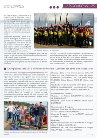 ASSOCIATIONS 25BRO LOKIREG
Championnat 2015-2016 Voile baie de Morlaix : Locquirec est 2ème club toutes séries
L’Ecole de sport, dont le but et la
vocation sont de permettre l’accès à
la voile sportive pour une cotisation
de 150 euros la saison sportive,paya-
ble en deux fois,encadrement et ma-
tériel fournis selon le niveau de com-
pétition.L’activité a lieu de septembre
à fin juin soit plus de 30 sorties enca-
drées en entraînement et compéti-
tions.
Lokisailor Academy. Devant la de-
mande de naviguer et surtout d’ap-
prendre sans forcément d’objectifs
de compétition, nous avons mis en
place cette nouvelle section.regrou-
pés avec la section loisir, l’objectif
reste l’apprentissage de la voile mais
avec peu ou pas de compétition.
Mais une chose est certaine, on naviguera, qu’il y ait des
vagues ou pas, car moins dépendant des conditions météo
que d’autres sports nautiques.
La possibilité d’obtenir le niveau 4/5 de la FFVoile est en fil
rouge et c’est envisageable avec de la régularité et devenir
moniteur.
L’activité reste dans le respect des valeurs associatives et
environnementales. Les vrais « voileux » ne polluent ni la
terre ni la mer et dans leurs actes de tous les jours.
Plutôt que de faire une action une fois par an et reprendre
ses habitudes dès le lendemain nos sportifs respectent la
nature toute l’année….et sans faire de bruit !
Ce sont les débuts en compétition et pas forcément les plus
faciles car on trouve des écarts d’âge parfois importants en
regard de la population de régatiers à ce niveau. Ce sont
aussi les plus beaux moments de la carrière sportive, ceux
où on apprend en toute sécurité avec un encadrement aux
petits soins, ceux qui laisseront des souvenirs pour toujours,
même lorsque l’on sera au départ d’un grand championnat.
Certains coureurs sont passés en départemental avec la nou-
velle année,ce qui permet de se tester au niveau supérieur et
c’est très bien d’avoir de l’ambition. Les résultats entre pa-
renthèses concernent ces sportifs qui sont forcément mal
classés pour avoir participé partiellement à chaque cham-
pionnat.
Les stagiaires niveau 4-5 de laToussaint
Optimist : 2ème et 1ère féminine, Johanna GuiLLerM.
12ème (29) nils toQuer-PrioL. 14ème (33) Juliette
CHarLou. 15ème Mathias GuiLLerM. 27ème Morgan
FaVerJon. 31ème Bleuenn FauCHet. 35ème Loup
rauLt.
Windsurf : 1er (26) Corentin Le GoFF. 2ème Corentin
Pereira. 9ème Maël Paris. 13ème nine rauLt. 14ème
Maïna stePHan. 15ème (14) titouan BerGerouX.
Championnat du Finistère :
Optimist : 4ème Mathurin BerGerouX.8ème Clémence
Le Jan-KerVeLLeC.
Windsurf : 2ème nathan CHarLou. 15ème tugdual
DuraFour.
Championnat de Bretagne :
Windsurf : 5ème nine rauLt et 24éme au championnat
de France. 27ème nathan CHarLou.
Coupe de Bretagne : 1er Marine Pereira avec Joseph
CLoareC (sr terenez)
Habitable :
Spi Ouest France : 1ère elodie BonaFous et Morgane
KeraMPHeLe sur neF2/CDV 29
Women’s Cup : 1ère elodie BonaFous et Morgane
KeraMPHeLe. 2ème Maëlenn LeMaÎtre.
L’équipe des sélectionnés en finale du championnatVoile Baie de
Morlaix
 