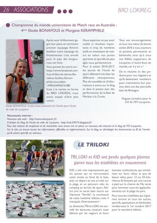 26 ASSOCIATIONS BRO LOKIREG
Championnat du monde universitaire de Match race en Australie :
4ème Elodie BONAFOUS et Morgane KERAMPHELE
Nouveautés internet :
Nouveau site web : http://www.evlocquirec.fr/
Création du blog de l’école de voile de Locquirec : http://evlc29074.blogspot.fr/
Pour des raisons de souplesse et de réactivités nous avons mis en place un nouveau site internet et le blog de l’EV Locquirec.
Sur le site, on trouve toutes les informations officielles et règlementaires. Sur le blog, on développe les évènements au fil de l’année
qu’ils soient sportifs ou estivaux.
Hugues Lemaître pour le
Ca de l’eV Locquirec.
après avoir brillamment ga-
gné leur place en terminant
premier équipage féminin
étudiant notre équipage de
finistériennes s’est envolé
pour le pays des kangou-
rous cet hiver.
Vous pouvez les suivre sur :
https://www.facebook.com
/Les-drôles-de-dames-Bo-
nafous-Guillou-Keram-
phèle-Lecoublet-
1499554493674188/
suite à la remise en forme
du Bro LoKireG, nous
avons essayé d’être plus
concis.
nous espérons ne pas avoir
oublié ni résultats impor-
tants ni trop de membres
actifs en choisissant de met-
tre en valeur nos jeunes
sportives et sportifs,les plus
âgés nous pardonneront.
Pour la saison 2016-2017,
les jeunes de l’école de
sport débutent très bien les
différents championnats.
Plus de nouvelles et d’infor-
mations à suivre sur le blog
et dans la presse avec des
performances de la Baie de
Morlaix à la Corée.
tous nos encouragements
et tous nos vœux de bonne
année 2016 à tous,coureurs
et parents, permanents et
bénévoles ainsi qu’à tous
nos fidèles supporters, de
Locquirec à l’autre bout du
monde, car il y en a !
De la réussite et des po-
diums pour nos régatiers et
qu’ils deviennent moniteurs
pour transmettre leur pas-
sion dans une des plus belle
baie de Bretagne.
LE TRILOKI
TRI, LOKI et KID ont perdu quelques plumes
parmi tous les triathlètes en mouvement
KiD a été très impressionné par
les jeunes qui se retrouvaient
cette année au fond de la baie,
avec un départ et une arrivée sur
la plage et un parcours vélo du
camping au terrain de sport. no-
tre trio se serait bien inscrit sur
l'épreuve "famille", la nouveauté
de cette huitième édition, mais il
manquait d'entrainement !
Le dimanche,tri et LoKi ont sur-
volé les épreuves, toujours aussi
éblouis par les nageurs et leurs
bonnets multicolores, qui enchaî-
nent sur leurs vélos, et que de
beaux vélos, pour 12 ou 24 kilo-
mètres.ils finissent par une course
à pied sur le chemin de l'île verte
pour terminer sous les applaudis-
sements sur la plage du port.
Pour tous les triathlètes qui s'igno-
rent encore et tous les autres,
sportifs, spectateurs et bénévoles,
rendez-vous le 1er octobre 2017
pour la neuvième édition.
Elodie BONAFOUS :le plus beau palmarès de l’année pour l’école
de voile de Locquirec
 