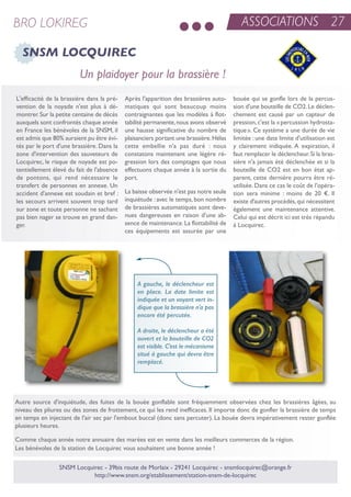 ASSOCIATIONS 27BRO LOKIREG
SNSM LOCQUIREC
L'efficacité de la brassière dans la pré-
vention de la noyade n'est plus à dé-
montrer.sur la petite centaine de décès
auxquels sont confrontés chaque année
en France les bénévoles de la snsM, il
est admis que 80% auraient pu être évi-
tés par le port d'une brassière. Dans la
zone d'intervention des sauveteurs de
Locquirec, le risque de noyade est po-
tentiellement élevé du fait de l'absence
de pontons, qui rend nécessaire le
transfert de personnes en annexe. un
accident d'annexe est soudain et bref :
les secours arrivent souvent trop tard
sur zone et toute personne ne sachant
pas bien nager se trouve en grand dan-
ger.
après l'apparition des brassières auto-
matiques qui sont beaucoup moins
contraignantes que les modèles à flot-
tabilité permanente,nous avons observé
une hausse significative du nombre de
plaisanciers portant une brassière.Hélas
cette embellie n'a pas duré : nous
constatons maintenant une légère ré-
gression lors des comptages que nous
effectuons chaque année à la sortie du
port.
La baisse observée n'est pas notre seule
inquiétude : avec le temps, bon nombre
de brassières automatiques sont deve-
nues dangereuses en raison d'une ab-
sence de maintenance.La flottabilité de
ces équipements est assurée par une
bouée qui se gonfle lors de la percus-
sion d'une bouteille de Co2.Le déclen-
chement est causé par un capteur de
pression,c'est la «percussion hydrosta-
tique». Ce système a une durée de vie
limitée : une date limite d'utilisation est
y clairement indiquée. a expiration, il
faut remplacer le déclencheur.si la bras-
sière n'a jamais été déclenchée et si la
bouteille de Co2 est en bon état ap-
parent, cette dernière pourra être ré-
utilisée. Dans ce cas le coût de l'opéra-
tion sera minime : moins de 20 €. il
existe d'autres procédés,qui nécessitent
également une maintenance attentive.
Celui qui est décrit ici est très répandu
à Locquirec.
snsM Locquirec - 39bis route de Morlaix - 29241 Locquirec - snsmlocquirec@orange.fr
http://www.snsm.org/etablissement/station-snsm-de-locquirec
autre source d'inquiétude, des fuites de la bouée gonflable sont fréquemment observées chez les brassières âgées, au
niveau des pliures ou des zones de frottement, ce qui les rend inefficaces. il importe donc de gonfler la brassière de temps
en temps en injectant de l'air sec par l'embout buccal (donc sans percuter). La bouée devra impérativement rester gonflée
plusieurs heures.
Comme chaque année notre annuaire des marées est en vente dans les meilleurs commerces de la région.
Les bénévoles de la station de Locquirec vous souhaitent une bonne année !
Un plaidoyer pour la brassière !
A gauche, le déclencheur est
en place. La date limite est
indiquée et un voyant vert in-
dique que la brassière n'a pas
encore été percutée.
A droite, le déclencheur a été
ouvert et la bouteille de CO2
est visible. C'est le mécanisme
situé à gauche qui devra être
remplacé.
 