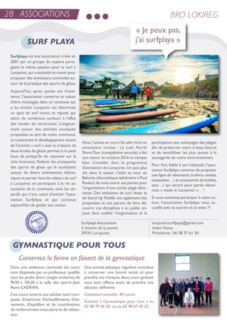 28 ASSOCIATIONS BRO LOKIREG
Surfplaya est une association créée en
2001 par un groupe de copains parta-
geant la même passion pour le surf à
Locquirec,qui a souhaité se réunir pour
proposer des animations conviviales au-
tour de la pratique des sports de glisse.
aujourd’hui, après quinze ans d’exis-
tence, l’association conserve sa raison
d’être inchangée dans un contexte qui
a, lui, évolué. Locquirec est désormais
un spot de surf connu et réputé, qui
attire de nombreux surfeurs à l’affut
des houles de nord-ouest. L’engoue-
ment autour des activités nautiques
proposées au sein de notre commune,
et notamment le développement récent
de l’activité « surf » avec la création de
deux écoles de glisse,permet à ce petit
bout de presqu’île de rayonner sur la
côte bretonne. Fédérer les pratiquants
des sports de glisse qui le souhaitent
autour de divers évènements théma-
tiques et porter haut les valeurs du surf
à Locquirec en participant à la vie as-
sociative de la commune, sont les ob-
jectifs qui n’ont cessé d’animer l’asso-
ciation surfplaya et qui continue
aujourd’hui de guider son action.
ainsi,l’année en cours fût-elle riche en
animations variées ; Le Loki north
shoretour (compétition amicale) a fait
son retour en octobre 2016 et compte
bien s'installer dans le programme
d'animation de Locquirec. un peu plus
tôt dans la saison c’était au tour du
Baluche (discothèque éphémère à Poul
rodou) de nous ouvrir ses portes pour
l’organisation d’une soirée plage déto-
nante. Des initiations de surf, skate et
de stand up Paddle ont également été
proposées et ont permis de faire dé-
couvrir ces disciplines à un public en-
joué. sans oublier l’organisation et la
participation aux nettoyages des plages,
afin de préserver notre si beau littoral
et de sensibiliser les plus jeunes à la
sauvegarde de notre environnement.
Pour finir, fidèle à son habitude, l’asso-
ciation surfplaya continue de proposer
une ligne de vêtements (t-shirts,sweats,
casquettes…) et accessoires (bracelets,
sacs…) qui seront pour partie désor-
mais « made in Locquirec »… !
si vous souhaitez participer à notre ac-
tion, l’association surfplaya vous ac-
cueille avec le sourire et la wave !!!
surfplaya association
3 chemin de la pointe
29241 Locquirec
locquirecsurflpaya@gmail.com
adam Fanny
Présidente : 06 38 37 61 30
« Je peux pas,
j'ai surfplaya »SURF PLAYA
Dans une ambiance conviviale les cours
sont dispensés par un professeur qualifié,
tous les jeudis (hors congés scolaires) de
9h30 à 10h30 à la salle des sports Jean
rené CaDran.
Ces cours ouverts aux adultes sont com-
posés d'exercices d'échauffements, d'éti-
rements, d'équilibre et de coordination,
de renforcement musculaire et de relaxa-
tion.
une activité physique régulière contribue
à conserver une bonne santé, et pour
prendre vos marques deux cours gratuits
vous sont offerts avant de prendre une
décision définitive.
Cotisation annuelle : 85 euros.
Contact « Gymnastique pour tous » au
02 98 79 36 30 ou au 02 98 67 42 52.
GYMNASTIQUE POUR TOUS
Conservez la forme en faisant de la gymnastique
 