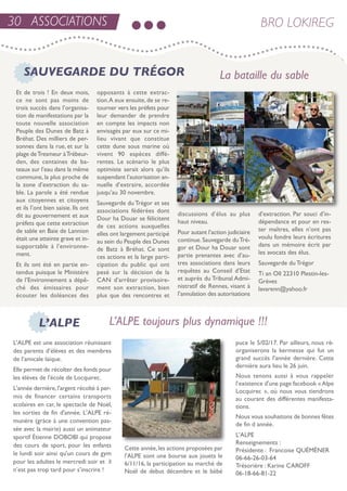 30 ASSOCIATIONS BRO LOKIREG
et de trois ! en deux mois,
ce ne sont pas moins de
trois succès dans l’organisa-
tion de manifestations par la
toute nouvelle association
Peuple des Dunes de Batz à
Bréhat. Des milliers de per-
sonnes dans la rue, et sur la
plage detresmeur àtrébeur-
den, des centaines de ba-
teaux sur l’eau dans la même
commune, la plus proche de
la zone d’extraction du sa-
ble. La parole a été rendue
aux citoyennes et citoyens
et ils l’ont bien saisie. ils ont
dit au gouvernement et aux
préfets que cette extraction
de sable en Baie de Lannion
était une atteinte grave et in-
supportable à l’environne-
ment.
et ils ont été en partie en-
tendus puisque le Ministère
de l’environnement a dépê-
ché des émissaires pour
écouter les doléances des
opposants à cette extrac-
tion.a eux ensuite,de se re-
tourner vers les préfets pour
leur demander de prendre
en compte les impacts non
envisagés par eux sur ce mi-
lieu vivant que constitue
cette dune sous marine où
vivent 90 espèces diffé-
rentes. Le scénario le plus
optimiste serait alors qu’ils
suspendant l’autorisation an-
nuelle d’extraire, accordée
jusqu’au 30 novembre.
sauvegarde du trégor et ses
associations fédérées dont
Dour ha Douar se félicitent
de ces actions auxquelles
elles ont largement participé
au sein du Peuple des Dunes
de Batz à Bréhat. Ce sont
ces actions et la large parti-
cipation du public qui ont
pesé sur la décision de la
Can d’arrêter provisoire-
ment son extraction, bien
plus que des rencontres et
discussions d’élus au plus
haut niveau.
Pour autant l’action judiciaire
continue.sauvegarde dutré-
gor et Dour ha Douar sont
partie prenantes avec d’au-
tres associations dans leurs
requêtes au Conseil d’etat
et auprès du tribunal admi-
nistratif de rennes, visant à
l’annulation des autorisations
d’extraction. Par souci d’in-
dépendance et pour en res-
ter maîtres, elles n’ont pas
voulu fondre leurs écritures
dans un mémoire écrit par
les avocats des élus.
sauvegarde du trégor
ti an oll 22310 Plestin-les-
Grèves
lavarenn@yahoo.fr
SAUVEGARDE DU TRÉGOR
L’ALPE
La bataille du sable
L’ALPE toujours plus dynamique !!!
L'aLPe est une association réunissant
des parents d’élèves et des membres
de l’amicale laïque.
elle permet de récolter des fonds pour
les élèves de l'école de Locquirec.
L'année dernière,l'argent récolté à per-
mis de financer certains transports
scolaires en car, le spectacle de noël,
les sorties de fin d'année. L'aLPe ré-
munère (gràce à une convention pas-
sée avec la mairie) aussi un animateur
sportif étienne DoBoBi qui propose
des cours de sport, pour les enfants
le lundi soir ainsi qu'un cours de gym
pour les adultes le mercredi soir et il
n’est pas trop tard pour s’inscrire !
Cette année,les actions proposées par
l'aLPe sont une bourse aux jouets le
6/11/16, la participation au marché de
noël de debut décembre et le bébé
puce le 5/02/17. Par ailleurs, nous ré-
organiserons la kermesse qui fut un
grand succès l'année dernière. Cette
dernière aura lieu le 26 juin.
nous tenons aussi à vous rappeler
l’existence d'une page facebook «alpe
Locquirec », où nous vous tiendrons
au courant des différentes manifesta-
tions.
nous vous souhaitons de bonnes fêtes
de fin d année.
L'aLPe
renseignements :
Présidente : Francoise QuéMéner
06-66-26-03-64
trésorière : Karine CaroFF
06-18-66-81-22
 