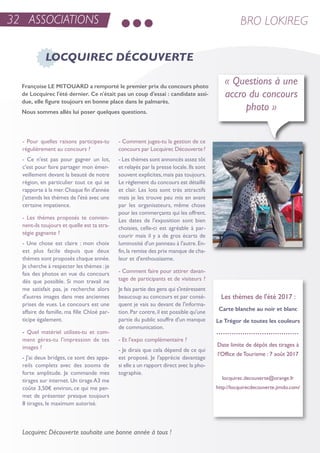 32 ASSOCIATIONS BRO LOKIREG
- Pour quelles raisons participes-tu
régulièrement au concours ?
- Ce n'est pas pour gagner un lot,
c'est pour faire partager mon émer-
veillement devant la beauté de notre
région, en particulier tout ce qui se
rapporte à la mer.Chaque fin d'année
j'attends les thèmes de l'été avec une
certaine impatience.
- Les thèmes proposés te convien-
nent-ils toujours et quelle est ta stra-
tégie gagnante ?
- une chose est claire : mon choix
est plus facile depuis que deux
thèmes sont proposés chaque année.
Je cherche à respecter les thèmes :je
fais des photos en vue du concours
dès que possible. si mon travail ne
me satisfait pas, je recherche alors
d'autres images dans mes anciennes
prises de vues. Le concours est une
affaire de famille, ma fille Chloé par-
ticipe également.
- Quel matériel utilises-tu et com-
ment gères-tu l'impression de tes
images ?
- J'ai deux bridges, ce sont des appa-
reils complets avec des zooms de
forte amplitude. Je commande mes
tirages sur internet. un tirage a3 me
coûte 3,50€ environ, ce qui me per-
met de présenter presque toujours
8 tirages, le maximum autorisé.
- Comment juges-tu la gestion de ce
concours par Locquirec Découverte?
- Les thèmes sont annoncés assez tôt
et relayés par la presse locale.ils sont
souvent explicites,mais pas toujours.
Le règlement du concours est détaillé
et clair. Les lots sont très attractifs
mais je les trouve peu mis en avant
par les organisateurs, même chose
pour les commerçants qui les offrent.
Les dates de l'exposition sont bien
choisies, celle-ci est agréable à par-
courir mais il y a de gros écarts de
luminosité d'un panneau à l'autre.en-
fin,la remise des prix manque de cha-
leur et d'enthousiasme.
- Comment faire pour attirer davan-
tage de participants et de visiteurs ?
Je fais partie des gens qui s'intéressent
beaucoup au concours et par consé-
quent je vais au devant de l'informa-
tion.Par contre,il est possible qu'une
partie du public souffre d'un manque
de communication.
- et l'expo complémentaire ?
- Je dirais que cela dépend de ce qui
est proposé. Je l'apprécie davantage
si elle a un rapport direct avec la pho-
tographie.
LOCQUIREC DÉCOUVERTE
« Questions à une
accro du concours
photo »
Les thèmes de l'été 2017 :
Carte blanche au noir et blanc
Le Trégor de toutes les couleurs
Date limite de dépôt des tirages à
l'office de tourisme : 7 août 2017
locquirec.decouverte@orange.fr
http://locquirecdecouverte.jimdo.com/
Françoise LE MITOUARD a remporté le premier prix du concours photo
de Locquirec l'été dernier. Ce n'était pas un coup d'essai : candidate assi-
due, elle figure toujours en bonne place dans le palmarès.
Nous sommes allés lui poser quelques questions.
Locquirec Découverte souhaite une bonne année à tous !
 
