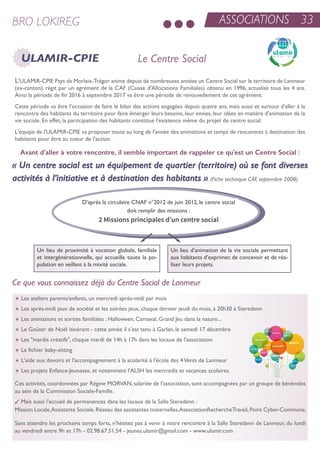 ASSOCIATIONS 33BRO LOKIREG
ULAMIR-CPIE Le Centre Social
Ce que vous connaissez déjà du Centre Social de Lanmeur
L'uLaMir-CPie Pays de Morlaix-trégor anime depuis de nombreuses années un Centre social sur le territoire de Lanmeur
(ex-canton), régit par un agrément de la CaF (Caisse d'allocations Familiales) obtenu en 1996, actualisé tous les 4 ans.
ainsi la période de fin 2016 à septembre 2017 va être une période de renouvellement de cet agrément.
Cette période va être l'occasion de faire le bilan des actions engagées depuis quatre ans, mais aussi et surtout d'aller à la
rencontre des habitants du territoire pour faire émerger leurs besoins, leur envies, leur idées en matière d'animation de la
vie sociale. en effet, la participation des habitants constitue l'existence même du projet de centre social.
L'équipe de l'uLaMir-CPie va proposer toute au long de l'année des animations et temps de rencontres à destination des
habitants pour être au coeur de l'action.
un lieu de proximité à vocation globale, familiale
et intergénérationnelle, qui accueille toute la po-
pulation en veillant à la mixité sociale.
un lieu d’animation de la vie sociale permettant
aux habitants d’exprimer, de concevoir et de réa-
liser leurs projets.
Avant d'aller à votre rencontre, il semble important de rappeler ce qu'est un Centre Social :
« Un centre social est un équipement de quartier (territoire) où se font diverses
activités à l’initiative et à destination des habitants ». (Fiche technique CAF, septembre 2008)
t Les ateliers parents/enfants, un mercredi après-midi par mois
t Les après-midi jeux de société et les soirées jeux, chaque dernier jeudi du mois, à 20h30 à steredenn
t Les animations et sorties familiales : Halloween, Carnaval, Grand Jeu dans la nature...
t Le Goûter de noël itinérant - cette année il s’est tenu à Garlan, le samedi 17 décembre
t Les "mardis créatifs", chaque mardi de 14h à 17h dans les locaux de l'association
t Le fichier baby-sitting
t L'aide aux devoirs et l'accompagnement à la scolarité à l'école des 4Vents de Lanmeur
t Les projets enfance-Jeunesse, et notamment l'aLsH les mercredis et vacances scolaires.
Ces activités, coordonnées par régine MorVan, salariée de l'association, sont accompagnées par un groupe de bénévoles
au sein de la Commission sociale-Famille.
3 Mais aussi l'accueil de permanences dans les locaux de la salle steredenn :
Mission Locale,assistante sociale,réseau des assistantes maternelles,associationrecherchetravail,Point Cyber-Commune,
sans attendre les prochains temps forts, n'hésitez pas à venir à notre rencontre à la salle steredenn de Lanmeur, du lundi
au vendredi entre 9h et 17h - 02.98.67.51.54 - jeunes.ulamir@gmail.com - www.ulamir.com
D’après la circulaire CnaF n°2012 de juin 2012, le centre social
doit remplir des missions :
2 Missions principales d’un centre social
 
