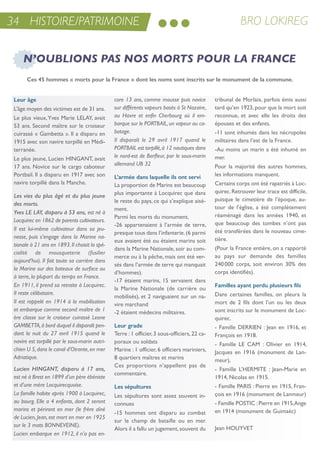 BRO LOKIREG34 HISTOIRE/PATRIMOINE
Leur âge
L’âge moyen des victimes est de 31 ans.
Le plus vieux,Yves Marie LeLaY, avait
53 ans. second maître sur le croiseur
cuirassé « Gambetta ». il a disparu en
1915 avec son navire torpillé en Médi-
terranée.
Le plus jeune, Lucien HinGant, avait
17 ans. novice sur le cargo caboteur
Portbail. il a disparu en 1917 avec son
navire torpillé dans la Manche.
Les vies du plus âgé et du plus jeune
des morts.
Yves LE LAY, disparu à 53 ans, est né à
Locquirec en 1862 de parents cultivateurs.
Il est lui-même cultivateur dans sa jeu-
nesse, puis s’engage dans la Marine na-
tionale à 21 ans en 1893.Il choisit la spé-
cialité de mousqueterie (fusilier
aujourd’hui). Il fait toute sa carrière dans
la Marine sur des bateaux de surface ou
à terre, la plupart du temps en France.
En 1911, il prend sa retraite à Locquirec.
Il reste célibataire.
Il est rappelé en 1914 à la mobilisation
et embarque comme second maître de 1
ère classe sur le croiseur cuirassé Leone
GAMBETTA,à bord duquel il disparaît pen-
dant la nuit du 27 avril 1915 quand le
navire est torpillé par le sous-marin autri-
chien U 5,dans le canal d’Otrante,en mer
Adriatique.
Lucien HINGANT, disparu à 17 ans,
est né à Brest en 1899 d’un père ébéniste
et d’une mère Locquirecquoise.
La famille habite après 1900 à Locquirec,
au bourg. Elle a 4 enfants, dont 2 seront
marins et périront en mer (le frère aîné
de Lucien, Jean, est mort en mer en 1925
sur le 3 mats BONNEVEINE).
Lucien embarque en 1912, il n’a pas en-
core 13 ans, comme mousse puis novice
sur différents vapeurs basés à St Nazaire,
au Havre et enfin Cherbourg où il em-
barque sur le PORTBAIL,un vapeur au ca-
botage.
Il disparaît le 29 avril 1917 quand le
PORTBAIL est torpillé,à 12 nautiques dans
le nord-est de Barfleur, par le sous-marin
allemand UB 32
L’armée dans laquelle ils ont servi
La proportion de Marins est beaucoup
plus importante à Locquirec que dans
le reste du pays, ce qui s’explique aisé-
ment.
Parmi les morts du monument,
-26 appartenaient à l’armée de terre,
presque tous dans l’infanterie.(6 parmi
eux avaient été ou étaient marins soit
dans la Marine nationale, soir au com-
merce ou à la pêche, mais ont été ver-
sés dans l’armée de terre qui manquait
d’hommes).
-17 étaient marins, 15 servaient dans
la Marine nationale (de carrière ou
mobilisés), et 2 naviguaient sur un na-
vire marchand
-2 étaient médecins militaires.
Leur grade
terre :1 officier,3 sous-officiers,22 ca-
poraux ou soldats
Marine : 1 officier, 6 officiers mariniers,
8 quartiers maîtres et marins
Ces proportions n’appellent pas de
commentaire.
Les sépultures
Les sépultures sont assez souvent in-
connues
-15 hommes ont disparu au combat
sur le champ de bataille ou en mer.
alors il a fallu un jugement,souvent du
tribunal de Morlaix, parfois émis aussi
tard qu’en 1923, pour que la mort soit
reconnue, et avec elle les droits des
épouses et des enfants.
-11 sont inhumés dans les nécropoles
militaires dans l’est de la France.
-au moins un marin a été inhumé en
mer.
Pour la majorité des autres hommes,
les informations manquent.
Certains corps ont été rapatriés à Loc-
quirec.retrouver leur trace est difficile,
puisque le cimetière de l’époque, au-
tour de l’église, a été complètement
réaménagé dans les années 1940, et
que beaucoup des tombes n’ont pas
été transférées dans le nouveau cime-
tière.
(Pour la France entière, on a rapporté
au pays sur demande des familles
240000 corps, soit environ 30% des
corps identifiés).
Familles ayant perdu plusieurs fils
Dans certaines familles, on pleura la
mort de 2 fils dont l’un ou les deux
sont inscrits sur le monument de Loc-
quirec.
- Famille Derrien : Jean en 1916, et
François en 1918.
- Famille Le CaM : olivier en 1914,
Jacques en 1916 (monument de Lan-
meur),
- Famille L’HerMite : Jean-Marie en
1914, nicolas en 1915.
- Famille Paris : Pierre en 1915, Fran-
çois en 1916 (monument de Lanmeur)
- Famille PostiC :Pierre en 1915,ange
en 1914 (monument de Guimaëc)
Jean HouYVet
Ces 45 hommes « morts pour la France » dont les noms sont inscrits sur le monument de la commune.
N’OUBLIONS PAS NOS MORTS POUR LA FRANCE
 