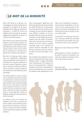 TRIBUNE LIBRE 35BRO LOKIREG
LE MOT DE LA MINORITÉ
après l'été indien et sa douceur mé-
téorologique,de violents coups de vent
successifs ont émaillé la fin de saison.
Probablement les effets du changement
climatique ! La CoP 22 n'aura pas
obligé les états à prendre de nouveaux
engagements significatifs en faveur du
climat et de l'environnement.
nous devons, nous citoyens du monde,
habitants consciencieux, adopter des
comportements responsables en faveur
de la planète que nous voulons, en par-
ticipant,comme ce fut le cas,par exem-
ple, en novembre, à la « semaine euro-
péenne de la réduction des déchets ».
Bien sûr, il ne s'agit pas d'agir unique-
ment lors d'opérations médiatiques
mais de transformer les consciences in-
dividuelles en conscience collective et
de mieux soutenir l'agriculture raison-
née et innovante, l'économie réelle, lo-
cale et circulaire, en tenant compte de
l'environnement et de l'individu au cœur
des projets.
Ces préoccupations, nous les ressen-
tons au quotidien autour de nous, dans
la société, dans le monde du travail et
nous souhaitons aussi souvent que pos-
sible, en faire notre cheval de bataille,
pour mieux vivre ensemble :il nous ap-
partient de faire une place plus impor-
tante à l'économie sociale et solidaire
comme il nous appartient d'éviter le
piège des clivages,du communautarisme
et de l'exclusion.
La cohésion c'est aussi maintenir les
équilibres entre tous en soutenant le
service public comme la Poste qui intè-
gre son bureau « historique »,c'est per-
mettre à l'école de se doter d'équipe-
ments et de tous les moyens de sa belle
ambition.
nous encourageons également, avec
force,le programme des actions menées
par l'ecole de Voile qui lui permettent
de se tenir dans le top cinq des centres
nautiques les mieux notés du départe-
ment. Difficile toutefois de trouver
l'équilibre financier,comme cet été,avec
de moins en moins d'adhérents,de par-
ticipants, mais des clients consomma-
teurs qui se soucient peu du fonction-
nement et de son coût. Le camping
municipal, quant à lui, maintient un
rythme d'activité honorable et nous
sommes convaincus qu'il faut soutenir
les piliers de cette dynamique à Loc-
quirec.
Des transferts de compétence munici-
pale vers Morlaix Communauté seront
effectifs en 2017 : il s'agit du PLu (Plan
Local d'urbanisme), de la gestion de
l'eau et de l'assainissement ; l'objectif,
louable, est celui de la mutualisation de
services essentiels pour une accessibi-
lité meilleure, plus équitable pour tous.
nous avons l'exemple du transport –
des personnes handicapées sur le ter-
ritoire et de la navette estivale à Loc-
quirec ou Carantec ou Plougasnou- qui
démontre peu à peu et de plus en plus
son utilité sociale.
L'année 2017 sera telle que nous la fe-
rons ; mais pour qu'elle soit aussi belle
et aussi bonne que possible, nous vous
transmettons toute notre sympathie.
recevez nos vœux d'heureuse d'année
2017.
Qu'elle apporte à chacun, de petits et
de grands moments de bonheur, une
santé des meilleures, de belles rencon-
tres et des projets nouveaux !
Décembre 2016
Joëlle BaiLLarGeat – Patrice DaManY
 