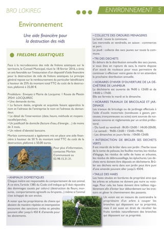 • CoLLeCte Des orDures MenaGeres
Le lundi : toute la commune.
Les mercredis et vendredis, en saison : commerces
et port.
Le jeudi : collecte des sacs jaunes sur toute la com-
mune.
• tri Des DeCHets
en dehors de la distribution annuelle des sacs jaunes,
si vous êtes en rupture de sacs, la mairie dispose
d’un stock de rouleaux pour vous permettre de
continuer à effectuer votre geste de tri en attendant
la prochaine distribution annuelle.
• Horaires D’HiVer D’ouVerture De La Dé-
CHèterie De LanMeur
La déchèterie est ouverte de 9h00 à 12h00 et de
14h00 à 17h00.
elle est fermée le mardi et le dimanche.
• Horaires traVauX De BriCoLaGe et Jar-
DinaGe
Les travaux de bricolage ou de jardinage effectués à
l’aide d’outils motorisés (tondeuses à gazon, per-
ceuses,tronçonneuses ou scies) sont sources de nui-
sances sonores et réglementés par un arrêté préfec-
toral.
- Du lundi au vendredi : 8h30-12h00 / 14h30-20h00,
- Le samedi : 9h00-12h00 / 15h00-19h00,
- Les dimanches et jours fériés : 10h00-12h00.
• interDiCtion De BrÛLer ses DeCHets
Verts
il est interdit de brûler dans son jardin : l'herbe issue
de la tonte de pelouse,les feuilles mortes,les résidus
d'élagage, les résidus de taille de haies et arbustes,
les résidus de débroussaillage,les épluchures.Les dé-
chets verts doivent être déposés en déchetterie.Brû-
ler ses déchets verts dans son jardin peut être puni
d'une amende pouvant aller jusqu'à 450€.
• taiLLe Des Haies
Les haies situées en bordures de propriété ainsi que
les arbres et arbustes ne doivent pas nuire au voisi-
nage. Pour cela, les haies doivent être taillées régu-
lièrement afin d'éviter leur débordement sur les trot-
toirs et gêner le cheminement des passants.
un voisin est en mesure de contraindre le
propriétaire d'un arbre à couper les
branches qui dépassent sur sa propriété,
mais il est aussi en droit de récolter les
fruits tombés naturellement des branches
qui dépassent sur sa propriété.
Environnement
Face à la recrudescence des nids de frelons asiatiques sur le
territoire, le Conseil Municipal, réuni le 18 février 2016, a émis
un avis favorable sur l’instauration d’un dispositif d’aide financière
pour la destruction de nids de frelons asiatiques. Le principe
général repose sur le remboursement du particulier bénéficiaire
à hauteur de 25% du montant totalttC du coût de la destruc-
tion, plafonné à 25,00 €.
Prodédure : envoyez à Mairie de Locquirec 1 route de Plestin
29241 LoCQuireC
• une demande écrite,
• La facture datée, originale et acquittée faisant apparaître le
nom et l’adresse de l’entreprise le nom et l’adresse du deman-
deur,
• Le détail de l’intervention (date, heure, méthode et moyens :
nacelle/perche),
• un justificatif de domicile (facture d’eau,d’énergie…) de moins
de 3 mois,
• un relevé d’identité bancaire.
Morlaix communauté a également mis en place une aide finan-
cière à hauteur de 50 % du montant total ttC du coût de la
destruction, plafonné à 50,00 euros.
Pour plus d’information,
contactez Morlaix
Communauté au
02.98.15.31.31.
FRELONS ASIATIQUES
Une aide financière pour
la destruction des nids
ENVIRONNEMENT 5BRO LOKIREG
• aniMauX DoMestiQues
Chaque maître est responsable du comportement de son animal.
À ce titre,l'article 1385 du Code civil indique qu'il doit répondre
des dommages causés par celui-ci (destruction de fleurs, mor-
sures, comportements agressifs ou bruyants...) même si l'animal
s'est échappé de son enclos.
a noter que les propriétaires de chiens qui
aboient de manière répétée et intempestive
encourent des sanctions civiles et pénales
pouvant aller jusqu'à 450 € d'amende pour
les aboiements.
 