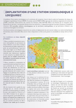 Ces installations ont deux objectifs
principaux :
* Mieux connaître la sismicité du terri-
toire métropolitain en permettant de
mieux détecter et de mieux localiser
les événements de faible magnitude.Ce
point est particulièrement important
dans notre région car le Massif armo-
ricain présente une sismicité de faible
intensité mais relativement régulière,
et mal comprise. La station de Loc-
quirec sera un maillon essentiel de
la meilleure caractérisation de cette
microsismicité locale.
* Mieux connaître la composition du
sous-sol de notre territoire et la struc-
ture profonde de la terre grâce à
l’étude des téléséismes. Ce sont les
forts séismes qui se produisent à de
grandes distances de la station sismo-
logique et qui génèrent des ondes qui
se diffusent partout à l’intérieur de no-
tre planète. Comme la propagation de
ces ondes dépend du milieu qu’elles
traversent, ces séismes permettent de
connaître la structure de la Terre et
du sous-sol sous le réseau de sta-
tions.
afin de s’assurer de la qualité du site
envisagé (sur un terrain communal
près de la rue des bruyères),un capteur
de test a été installé du 3 février au 9
mars 2016. L’analyse de ces signaux a
permis de garantir que le site de Loc-
quirec correspond aux exigences du
réseau en termes de niveaux de bruit
liés aux activités humaines. Le site a
d’ailleurs été validé par la commu-
nauté scientifique nationale. Lors de
ce test, plusieurs séismes ont pu être
enregistrés.
Les travaux sur la commune de Loc-
quirec s’achèveront d'ici la fin de l'an-
née 2016.ils consistent en l’installation
d’un sismomètre à environ 10 m de
profondeur dans un forage tubé de 30
cm de diamètre. Ce type d’installation
confère une bonne isolation thermique
au capteur ainsi qu’un bon couplage
avec le sol.une armoire extérieure ac-
cueillera le matériel nécessaire à l’ali-
mentation électrique de la station et à
sa supervision ainsi qu’à l’envoi des si-
gnaux au centre de données.Les coûts
de construction et d’entretien seront
intégralement à la charge de resiF.
Bien évidemment aucune onde n'est
produite par cette station (il s'agit d'un
récepteur) et aucune répercussion sur
l'environnement n'est à envisager.
au delà de l'impact sur la recherche
en sismologie, l'implantation de cette
station est une très bonne nouvelle
pour la commune et pour les élèves
de l'école qui verront au printemps
2017 une équipe du resiF intervenir
dans leur classe pour leur expliquer ce
qu'est la sismologie, une belle journée
en perspective !
estelle ForGet
Conseillère Municipale,Déléguée à l'en-
vironnement
6 ENVIRONNEMENT BRO LOKIREG
IMPLANTATION D'UNE STATION SISMOLOGIQUE À
LOCQUIREC
L’installation d'une station sismologique sur la commune de Locquirec s’inscrit dans le cadre de l’extension du réseau sis-
mologique et géodésique français (resiF).Ce projet,nommé resiF-Core,regroupe de nombreux organismes de recherche
(Cnrs, universités, observatoires des sciences de l’univers, Cea, iFsttar, irD). il est financé par le ministère de la
recherche en tant que « très grande infrastructure de recherche ».L’objectif principal de ce projet consiste en l’installation
d’environ 150 nouvelles stations sismologiques sur le territoire métropolitain, ce qui permettra d’obtenir une
couverture homogène du territoire.
Ces futures stations sismologiques mesureront en continu le déplacement du sol et seront reliées à un centre de distribution
de données, situé à Grenoble. elles seront mises à disposition en libre accès gratuit et consultable en temps réel sur inter-
net.
 