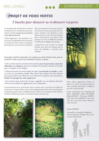 ENVIRONNEMENT 7BRO LOKIREG
PROJET DE VOIES VERTES
nous allons également mettre en
place à la mairie une boite à idées si
vous souhaitez participer à l'élabora-
tion de ce beau projet.
Cette commission est composée de
Marie DéCiMo, Joëlle oLLiVier-
BaiLLarGeat, Charlotte Berta-
Lot, Jean-Yves arZur et est enca-
drée par mes soins. nous restons à
votre écoute!
estelle ForGet
Conseillère municipale déléguée à
l'environnement Chargée de la Com-
missionVoiesVertes
• une ou deux boucles courtes seront prévues pour les personnes ayant des
difficultés à se déplacer, elle sera accessible aux fauteuils roulants, un endroit
pour se reposer y sera intégré.
• D'autres boucles qui seront plutôt de type « promenade en famille », avec
un accès aux poussettes possible. elles seront plus longues avec des endroits
pour pique-niquer pour découvrir ou re-découvrir Locquirec,nous aimerions y
faciliter le passage des vélos également.
• un troisième type de boucles de type « sportif», sur une distance d'environ
10 kms sera proposé, des agrès seront mis à disposition.
La particularité de la commission mise en place pour ce projet est qu'elle est
ouverte aux citoyens.nous avons choisi quelques personnes parmi la population
Locquirecoise pour leurs compétences (en matière de connaissance des chemins,
domaine médical, personne en fauteuil roulant, sportifs, etc).
La nouvelle salle de Quartier duVarcq
va bientôt ouvrir ses portes,nous sou-
haitons en faire un lieu de rencontres
inter-générationnel.
treize logements « de transition » se-
ront mis à la disposition de nos anciens.
Le projet de voies vertes à Locquirec
prend aussi sa source dans ce quartier.
afin de dynamiser le nouveau quartier
duVarcq et surtout parce que de nom-
breux chemins très plaisants y sont
déjà existants et que d'autres désuets
sont à restructurer, nous allons créer
plusieurs circuits de différents niveaux
de difficulté au départ de ce lieu.
L'objectif est, tout comme ce nouvel
endroit, que tous les citoyens qui ai-
ment les ballades y trouvent leur
compte !
Ce projet, initié fin septembre est toujours au stade d'étude mais, pour le
moment, voilà ce que nous souhaitons mettre en place :
3 boucles pour découvrir ou re-découvrir Locquirec
 