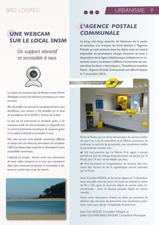 BRO LOKIREG
Un support attractif
et accessible à tous
La maison du tourisme baie de Morlaix monts d'Arrée
développe un parc de webcams touristiques sur notre
territoire.
Afin de profiter du panorama exceptionnel dont nous
bénéficions, une caméra a été installée sur le local
de surveillance de la SNSM à l'entrée de la baie.
Le but est de promouvoir le territoire, grâce à de
nouveaux outils de communication. Le dispositif met
en avant le patrimoine touristique de Locquirec grâce
à un support attractif et accessible à tous.
Bien plus qu’une carte postale numérique diffusée
en temps réel ces webcams permettent de compléter
l’offre touristique déjà existante et développent notre
accessibilité numérique.
L’objectif est simple : donner envie aux internautes
de venir visiter Locquirec et à ceux qui connaissent
déjà notre commune de pouvoir la contempler à dis-
tance et susciter leur envie de revenir...
L’AGENCE POSTALE
COMMUNALEUNE WEBCAM
SUR LE LOCAL SNSM Le long, très long, chantier du bâtiment de la poste
se termine. Les travaux du local destiné à l’Agence
Postale se sont achevés dans les délais mais un retard
imputable au prestataire chargé d’assurer la mise à
disposition de la ligne téléphonique (téléphone et in-
ternet) nous a contraint à différer l’ouverture du ser-
vice dans les lieux « historiques». Toutefois le transfert
Poste - Agence Postale Communale est effectif depuis
le 7 novembre 2016.
entre la Poste, qui se retire doucement du service public
tel que l’on a pu le connaître, et la Mairie, soucieuse de
maintenir le service de proximité, une convention établit
le partenariat comme suit:
* un recrutement par la Mairie d’un agent à temps
partiel est pris en charge financièrement en partie par la
Poste, pour 9 ans, renouvelable une fois,
* une formation et l’organisation du service, des mis-
sions, des locaux ou de la signalétique seront assurées
par la Poste.
ainsi Camille KirZin, en fonction depuis le 7 novembre,
vous accueille tous les jours, du lundi au samedi, le matin
de 9h à 12h, pour le courrier, dépôt et retrait, colis, re-
commandé… pour la banque postale, dépôt et retrait,
mandat…
nous nous réjouissons d’avoir pu dans un contexte de
dilution des services de proximité non seulement main-
tenir mais aussi élargir l’amplitude d’ouverture.
Jean-Yves arZur, Conseiller Délégué et
Joëlle oLLiVier BaiLLarGeat, Conseillère Municipale
URBANISME 9
 
