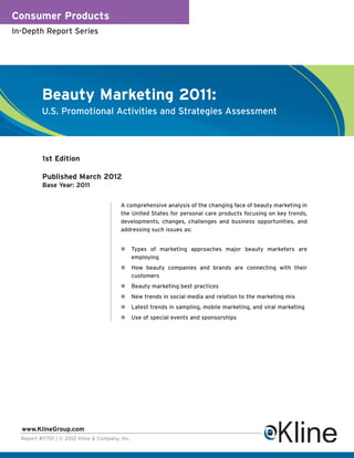 Consumer Products
In-Depth Report Series




          Beauty Marketing 2011:
          U.S. Promotional Activities and Strategies Assessment




          1st Edition

          Published March 2012
          Base Year: 2011


                                         A comprehensive analysis of the changing face of beauty marketing in
                                         the United States for personal care products focusing on key trends,
                                         developments, changes, challenges and business opportunities, and
                                         addressing such issues as:


                                                Types of marketing approaches major beauty marketers are
                                                employing
                                                How beauty companies and brands are connecting with their
                                                customers
                                                Beauty marketing best practices
                                                New trends in social media and relation to the marketing mix
                                                Latest trends in sampling, mobile marketing, and viral marketing
                                                Use of special events and sponsorships




  www.KlineGroup.com
  Report #Y701 | © 2012 Kline & Company, Inc.
 