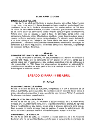 SANTA MARIA DO OESTE
EMBRIAGUEZ AO VOLANTE
No dia 14 de abril às 20h15min, a equipe deslocou até a Rua Celso Ferreira
Jorge, centro, onde segundo informação anônima havia um veículo que havia caído em
uma borda de um riacho. No local foi constatado o fato sendo o veículo um GM Astra
de placas de Santa Maria do Oeste, o qual foi constatado que o condutor encontrava-
se em visível estado de embriaguez, sendo o mesmo conduzido para o destacamento
Policial onde este se recusou a fazer o teste do Etilômetro, sendo detido pois
apresentava forte odor etílico, dificuldade de equilíbrio, vestes desordenadas e ainda o
mesmo confirmou que havia ingerido bebida alcoólica. Foi efetuado o auto de infração
e o autor entregue na Delegacia de Santa Maria Do Oeste para as demais
providências. O veículo foi conduzido até o destacamento e efetuado a verificação, foi
constatado que estava regularizado, foi liberado para pessoa habilitada, na presença
da esposa do condutor do veículo.
LARANJAL
CONDUZIR VEÍCULO SOB INFLUÊNCIA DE ÁLCOOL
No dia 14 de abril às 0h40min, em patrulhamento na Av. Paraná, foi abordado o
veículo Ford F1000, que era conduzido por um cidadão de 20 anos, sendo que o
veículo estava com irregularidades, e seu condutor aparentava sinais de embriaguez e
não possuía CNH ou PPD. Diante dos fatos o veículo foi recolhido ao pátio do DPM,
posteriormente lavrados os autos pertinentes e o condutor encaminhado à DP de
Palmital para as medidas cabíveis.
SÁBADO 13 PARA 14 DE ABRIL
PITANGA
DESEAPARECIMENTO DE ANIMAL
No dia 13 de abril de 2013, às 12h20min, compareceu a 3ª CIA a solicitante de 21
anos, a qual relatou que desapareceu de sua residência um cachorro de cor branca e
preta, não sabendo especificar a raça, que atende pelo nome de "Elvis". A solicitante
foi orientada quanto aos procedimentos.
AMEAÇA – VIOLENCIA DOMÉSTICA
No dia 13 de abril de 2013, às 10h20min, a equipe deslocou até a R Padre Paulo
Colasso, s/n, no Jardim Dona Maria, onde, segundo solicitante de 37anos, foi agredida
física e moralmente por seu marido, o qual ainda a ameaçou com uma arma branca.
Com a equipe no local o agressor havia se evadido. A equipe fez patrulhamento não
sendo encontrado o mesmo. A vítima foi orientada quanto aos procedimentos.
CUMPRIMENTO DE MANDADO
No dia 13 de abril de 2013, às 11h55min, a equipe deslocou até a R Alexandre
Buckman, s/n, no parque São Basílio, onde foi dado o cumprimento de mandado de
 