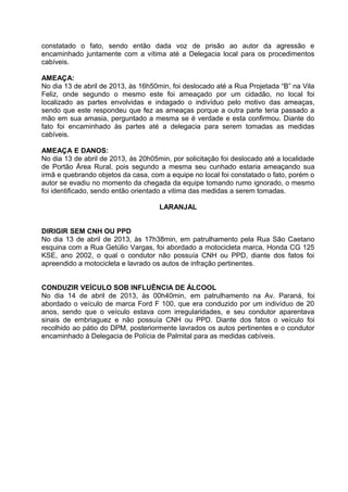 constatado o fato, sendo então dada voz de prisão ao autor da agressão e
encaminhado juntamente com a vítima até a Delegacia local para os procedimentos
cabíveis.
AMEAÇA:
No dia 13 de abril de 2013, às 16h50min, foi deslocado até a Rua Projetada “B” na Vila
Feliz, onde segundo o mesmo este foi ameaçado por um cidadão, no local foi
localizado as partes envolvidas e indagado o indivíduo pelo motivo das ameaças,
sendo que este respondeu que fez as ameaças porque a outra parte teria passado a
mão em sua amasia, perguntado a mesma se é verdade e esta confirmou. Diante do
fato foi encaminhado às partes até a delegacia para serem tomadas as medidas
cabíveis.
AMEAÇA E DANOS:
No dia 13 de abril de 2013, às 20h05min, por solicitação foi deslocado até a localidade
de Portão Área Rural, pois segundo a mesma seu cunhado estaria ameaçando sua
irmã e quebrando objetos da casa, com a equipe no local foi constatado o fato, porém o
autor se evadiu no momento da chegada da equipe tomando rumo ignorado, o mesmo
foi identificado, sendo então orientado a vitima das medidas a serem tomadas.
LARANJAL
DIRIGIR SEM CNH OU PPD
No dia 13 de abril de 2013, às 17h38min, em patrulhamento pela Rua São Caetano
esquina com a Rua Getúlio Vargas, foi abordado a motocicleta marca, Honda CG 125
KSE, ano 2002, o qual o condutor não possuía CNH ou PPD, diante dos fatos foi
apreendido a motocicleta e lavrado os autos de infração pertinentes.
CONDUZIR VEÍCULO SOB INFLUÊNCIA DE ÁLCOOL
No dia 14 de abril de 2013, às 00h40min, em patrulhamento na Av. Paraná, foi
abordado o veículo de marca Ford F 100, que era conduzido por um indivíduo de 20
anos, sendo que o veículo estava com irregularidades, e seu condutor aparentava
sinais de embriaguez e não possuía CNH ou PPD. Diante dos fatos o veículo foi
recolhido ao pátio do DPM, posteriormente lavrados os autos pertinentes e o condutor
encaminhado à Delegacia de Polícia de Palmital para as medidas cabíveis.
 