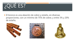 ¿QUÉ ES?
El bronce es una aleación de cobre y estaño, en diversas
proporciones, con un mínimo de 75% de cobre, y entre 3% y 20%
de estaño.