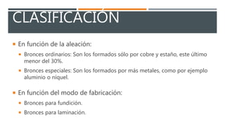 CLASIFICACIÓN
En función de la aleación:
Bronces ordinarios: Son los formados sólo por cobre y estaño, este último
menor del 30%.
Bronces especiales: Son los formados por más metales, como por ejemplo
aluminio o níquel.
En función del modo de fabricación:
Bronces para fundición.
Bronces para laminación.