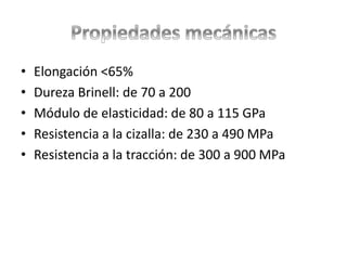 • Elongación <65%
• Dureza Brinell: de 70 a 200
• Módulo de elasticidad: de 80 a 115 GPa
• Resistencia a la cizalla: de 230 a 490 MPa
• Resistencia a la tracción: de 300 a 900 MPa
 