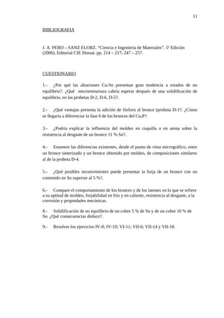 BIBLIOGRAFIA
J. A. PERO – SANZ ELORZ. “Ciencia e Ingeniería de Materiales”. 5ª Edición
(2006). Editorial CIE Dossat. pp. 214 – 217; 247 – 257.
CUESTIONARIO
1.- ¿Por qué las aleaciones Cu-Sn presentan gran tendencia a estados de no
equilibrio?. ¿Qué microestructura cabría esperar después de una solidificación de
equilibrio, en las probetas D-2, D-6, D-5?.
2.- ¿Qué ventajas presenta la adición de fósforo al bronce (probeta D-1?. ¿Cómo
se llegaría a diferenciar la fase δ de los bronces del Cu3P?.
3.- ¿Podría explicar la influencia del moldeo en coquilla o en arena sobre la
resistencia al desgaste de un bronce 11 % Sn?.
4.- Enumere las diferencias existentes, desde el punto de vista micrográfico, entre
un bronce sinterizado y un bronce obtenido por moldeo, de composiciones similares
al de la probeta D-4.
5.- ¿Qué posibles inconvenientes puede presentar la forja de un bronce con un
contenido en Sn superior al 5 %?.
6.- Compare el comportamiento de los bronces y de los latones en lo que se refiere
a su aptitud de moldeo, forjabilidad en frío y en caliente, resistencia al desgaste, a la
corrosión y propiedades mecánicas.
8.- Solidificación de no equilibrio de un cobre 5 % de Sn y de un cobre 10 % de
Sn. ¿Qué consecuencias deduce?.
9.- Resolver los ejercicios IV-8; IV-10; VI-11; VII-6; VII-14 y VII-18.
11
 