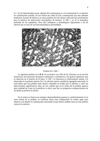 (α + δ). En determinadas zonas, además del constituyente α y el constituyente δ, se advierte
un constituyente azulado, tal vez fosfuro de cobre (Cu3P), constituyente que más adelante
tendremos ocasión de observar en otras probetas de esta misma colección que presentamos
para la práctica de observación micrográfica de bronces. A 500 ×, se ve la naturaleza
profunda de las sopladuras. Para ello, enfóquese y desenfóquese ligeramente a fin de
advertir que se trata de una discontinuidad en profundidad.
Probeta D-2. 500 ×
La siguiente probeta es la D–6. Es un bronce con 10% de Sn. Presenta, en la sección
transversal, una estructura de granos columnares, concéntricos a los granos equiáxicos que
se observan en el interior de la barra. A 100 × la estructura es relativamente similar a la
observada en la probeta anterior D-2. Se advierte menor cantidad de agregado eutectoide, lo
cual indica que esta probeta tiene menos contenido en estaño que la anterior; y entre las
observaciones significativas cabe, tal vez, señalar que en el centro de la probeta aparece
más cantidad de δ que en la periferia; es decir, que hay un progresivo enriquecimiento de
Sn desde la periferia al núcleo.
En el centro se observa un enérgico desprendimiento gaseoso y, preferentemente en la
zona central de la probeta, se localizan zonas muy enriquecidas en estaño aptas para
observar con detalle el constituyente eutectoide al que hemos aludido tanto en esta probeta
como en la anterior.
4
 