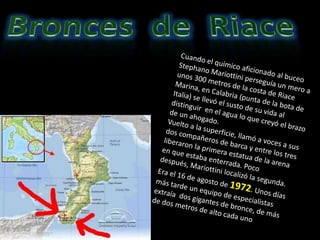 Bronces  de  Riace Cuando el químico aficionado al buceo StephanoMariottini perseguía un mero a unos 300 metros de la costa de Riace Marina, en Calabria (punta de la bota de Italia) se llevó el susto de su vida al distinguir  en el agua lo que creyó el brazo de un ahogado.  Vuelto a la superficie, llamó a voces a sus dos compañeros de barca y entre los tres liberaron la primera estatua de la arena en que estaba enterrada. Poco después, Mariottini localizó la segunda. Era el 16 de agosto de 1972. Unos días más tarde un equipo de especialistas extraía  dos gigantes de bronce, de más de dos metros de alto cada uno 