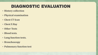DIAGNOSTIC EVALUATION
• History collection
• Physical examination
• Chest CT Scan
• Chest X Ray
• Other Tests
• Blood tests.
• Lung function tests.
• Bronchoscopy
• Pulmonary function test
 