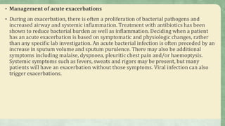 • Management of acute exacerbations
• During an exacerbation, there is often a proliferation of bacterial pathogens and
increased airway and systemic inflammation. Treatment with antibiotics has been
shown to reduce bacterial burden as well as inflammation. Deciding when a patient
has an acute exacerbation is based on symptomatic and physiologic changes, rather
than any specific lab investigation. An acute bacterial infection is often preceded by an
increase in sputum volume and sputum purulence. There may also be additional
symptoms including malaise, dyspnoea, pleuritic chest pain and/or haemoptysis.
Systemic symptoms such as fevers, sweats and rigors may be present, but many
patients will have an exacerbation without those symptoms. Viral infection can also
trigger exacerbations.
 
