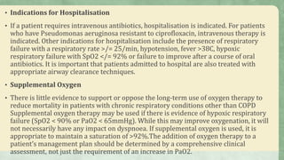 • Indications for Hospitalisation
• If a patient requires intravenous antibiotics, hospitalisation is indicated. For patients
who have Pseudomonas aeruginosa resistant to ciprofloxacin, intravenous therapy is
indicated. Other indications for hospitalisation include the presence of respiratory
failure with a respiratory rate >/= 25/min, hypotension, fever >38C, hypoxic
respiratory failure with SpO2 </= 92% or failure to improve after a course of oral
antibiotics. It is important that patients admitted to hospital are also treated with
appropriate airway clearance techniques.
• Supplemental Oxygen
• There is little evidence to support or oppose the long-term use of oxygen therapy to
reduce mortality in patients with chronic respiratory conditions other than COPD
Supplemental oxygen therapy may be used if there is evidence of hypoxic respiratory
failure (SpO2 < 90% or PaO2 < 65mmHg). While this may improve oxygenation, it will
not necessarily have any impact on dyspnoea. If supplemental oxygen is used, it is
appropriate to maintain a saturation of >92%.The addition of oxygen therapy to a
patient’s management plan should be determined by a comprehensive clinical
assessment, not just the requirement of an increase in PaO2.
 