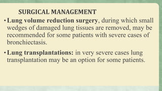 SURGICAL MANAGEMENT
•Lung volume reduction surgery, during which small
wedges of damaged lung tissues are removed, may be
recommended for some patients with severe cases of
bronchiectasis.
•Lung transplantations: in very severe cases lung
transplantation may be an option for some patients.
 