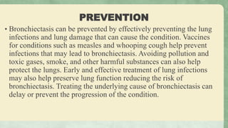 PREVENTION
• Bronchiectasis can be prevented by effectively preventing the lung
infections and lung damage that can cause the condition. Vaccines
for conditions such as measles and whooping cough help prevent
infections that may lead to bronchiectasis. Avoiding pollution and
toxic gases, smoke, and other harmful substances can also help
protect the lungs. Early and effective treatment of lung infections
may also help preserve lung function reducing the risk of
bronchiectasis. Treating the underlying cause of bronchiectasis can
delay or prevent the progression of the condition.
 