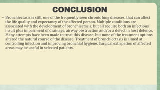 CONCLUSION
• Bronchiectasis is still, one of the frequently seen chronic lung diseases, that can affect
the life quality and expectancy of the affected person. Multiple conditions are
associated with the development of bronchiectasis, but all require both an infectious
insult plus impairment of drainage, airway obstruction and/or a defect in host defence.
Many attempts have been made to treat this disease, but none of the treatment options
altered the natural course of the disease. Treatment of bronchiectasis is aimed at
controlling infection and improving bronchial hygiene. Surgical extirpation of affected
areas may be useful in selected patients.
 