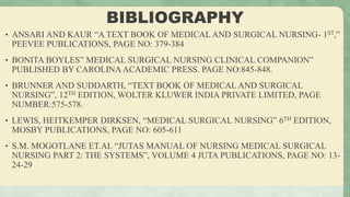BIBLIOGRAPHY
• ANSARI AND KAUR “A TEXT BOOK OF MEDICAL AND SURGICAL NURSING- 1ST,”
PEEVEE PUBLICATIONS, PAGE NO: 379-384
• BONITA BOYLES” MEDICAL SURGICAL NURSING CLINICAL COMPANION”
PUBLISHED BY CAROLINA ACADEMIC PRESS. PAGE NO:845-848.
• BRUNNER AND SUDDARTH, “TEXT BOOK OF MEDICAL AND SURGICAL
NURSING”, 12TH EDITION, WOLTER KLUWER INDIA PRIVATE LIMITED, PAGE
NUMBER:575-578.
• LEWIS, HEITKEMPER DIRKSEN, “MEDICAL SURGICAL NURSING” 6TH EDITION,
MOSBY PUBLICATIONS, PAGE NO: 605-611
• S.M. MOGOTLANE ET.AL “JUTAS MANUAL OF NURSING MEDICAL SURGICAL
NURSING PART 2: THE SYSTEMS”, VOLUME 4 JUTA PUBLICATIONS, PAGE NO: 13-
24-29
 