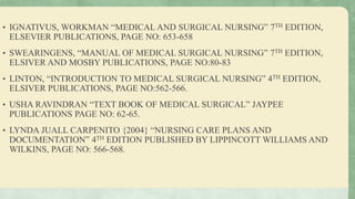 • IGNATIVUS, WORKMAN “MEDICAL AND SURGICAL NURSING” 7TH EDITION,
ELSEVIER PUBLICATIONS, PAGE NO: 653-658
• SWEARINGENS, “MANUAL OF MEDICAL SURGICAL NURSING” 7TH EDITION,
ELSIVER AND MOSBY PUBLICATIONS, PAGE NO:80-83
• LINTON, “INTRODUCTION TO MEDICAL SURGICAL NURSING” 4TH EDITION,
ELSIVER PUBLICATIONS, PAGE NO:562-566.
• USHA RAVINDRAN “TEXT BOOK OF MEDICAL SURGICAL” JAYPEE
PUBLICATIONS PAGE NO: 62-65.
• LYNDA JUALL CARPENITO {2004} “NURSING CARE PLANS AND
DOCUMENTATION” 4TH EDITION PUBLISHED BY LIPPINCOTT WILLIAMS AND
WILKINS, PAGE NO: 566-568.
 