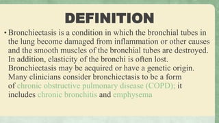 DEFINITION
• Bronchiectasis is a condition in which the bronchial tubes in
the lung become damaged from inflammation or other causes
and the smooth muscles of the bronchial tubes are destroyed.
In addition, elasticity of the bronchi is often lost.
Bronchiectasis may be acquired or have a genetic origin.
Many clinicians consider bronchiectasis to be a form
of chronic obstructive pulmonary disease (COPD); it
includes chronic bronchitis and emphysema
 