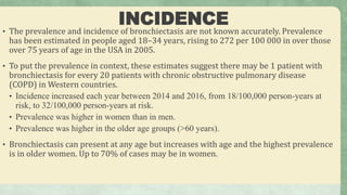 INCIDENCE
• The prevalence and incidence of bronchiectasis are not known accurately. Prevalence
has been estimated in people aged 18–34 years, rising to 272 per 100 000 in over those
over 75 years of age in the USA in 2005.
• To put the prevalence in context, these estimates suggest there may be 1 patient with
bronchiectasis for every 20 patients with chronic obstructive pulmonary disease
(COPD) in Western countries.
• Incidence increased each year between 2014 and 2016, from 18/100,000 person-years at
risk, to 32/100,000 person-years at risk.
• Prevalence was higher in women than in men.
• Prevalence was higher in the older age groups (>60 years).
• Bronchiectasis can present at any age but increases with age and the highest prevalence
is in older women. Up to 70% of cases may be in women.
 