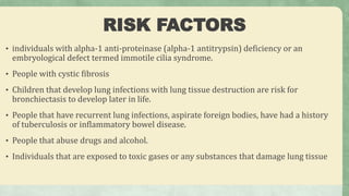 RISK FACTORS
• individuals with alpha-1 anti-proteinase (alpha-1 antitrypsin) deficiency or an
embryological defect termed immotile cilia syndrome.
• People with cystic fibrosis
• Children that develop lung infections with lung tissue destruction are risk for
bronchiectasis to develop later in life.
• People that have recurrent lung infections, aspirate foreign bodies, have had a history
of tuberculosis or inflammatory bowel disease.
• People that abuse drugs and alcohol.
• Individuals that are exposed to toxic gases or any substances that damage lung tissue
 