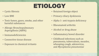 ETIOLOGY
• Cystic fibrosis
• Low BMI
• Toxic fumes, gases, smoke, and other
harmful substances
• Allergic Bronchopulmonary
Aspergillosis (ABPA)
• Immunodeficiencies
• Connective tissue disease
• Exposure to chemical irritants
• Retained foreign object
• Primary ciliary dyskinesia
• Alpha 1- anti trypsin deficiency
• Rheumatoid arthritis
• Alcohol or drug abuse
• Inflammatory bowel disorder
• Childhood infections such as
pneumonia, tuberculosis, measles,
whooping cough, adenovirus,
and Mycoplasma pneumoniae
 