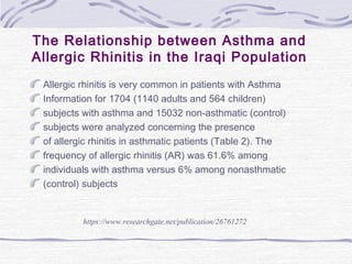 The Relationship between Asthma and
Allergic Rhinitis in the Iraqi Population
Allergic rhinitis is very common in patients with Asthma
Information for 1704 (1140 adults and 564 children)
subjects with asthma and 15032 non-asthmatic (control)
subjects were analyzed concerning the presence
of allergic rhinitis in asthmatic patients (Table 2). The
frequency of allergic rhinitis (AR) was 61.6% among
individuals with asthma versus 6% among nonasthmatic
(control) subjects
https://www.researchgate.net/publication/26761272
 