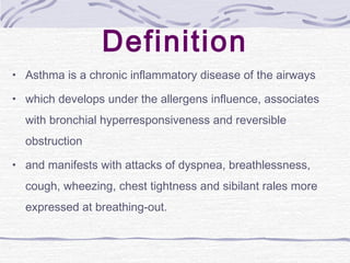 Definition
• Asthma is a chronic inflammatory disease of the airways
• which develops under the allergens influence, associates
with bronchial hyperresponsiveness and reversible
obstruction
• and manifests with attacks of dyspnea, breathlessness,
cough, wheezing, chest tightness and sibilant rales more
expressed at breathing-out.
 