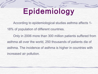 Epidemiology
According to epidemiological studies asthma affects 1-
18% of population of different countries.
Only in 2006 more than 300 million patients suffered from
asthma all over the world, 250 thousands of patients die of
asthma. The incidence of asthma is higher in countries with
increased air pollution.
 