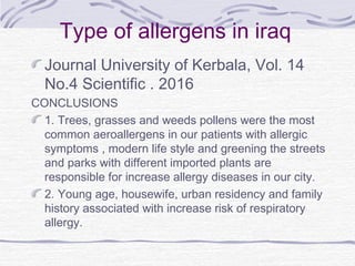 Type of allergens in iraq
Journal University of Kerbala, Vol. 14
No.4 Scientific . 2016
CONCLUSIONS
1. Trees, grasses and weeds pollens were the most
common aeroallergens in our patients with allergic
symptoms , modern life style and greening the streets
and parks with different imported plants are
responsible for increase allergy diseases in our city.
2. Young age, housewife, urban residency and family
history associated with increase risk of respiratory
allergy.
 