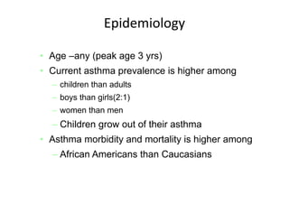 Source: MMWR 2007;56(No. SS‐8):1‐54
Epidemiology
• Age –any (peak age 3 yrs)
• Current asthma prevalence is higher among
– children than adults
– boys than girls(2:1)
– women than men
– Children grow out of their asthma
• Asthma morbidity and mortality is higher among
– African Americans than Caucasians
 
