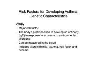 Risk Factors for Developing Asthma:
Genetic Characteristics
Atopy
– Major risk factor
– The body’s predisposition to develop an antibody
(IgE) in response to exposure to environmental
allergens
– Can be measured in the blood
– Includes allergic rhinitis, asthma, hay fever, and
eczema
 